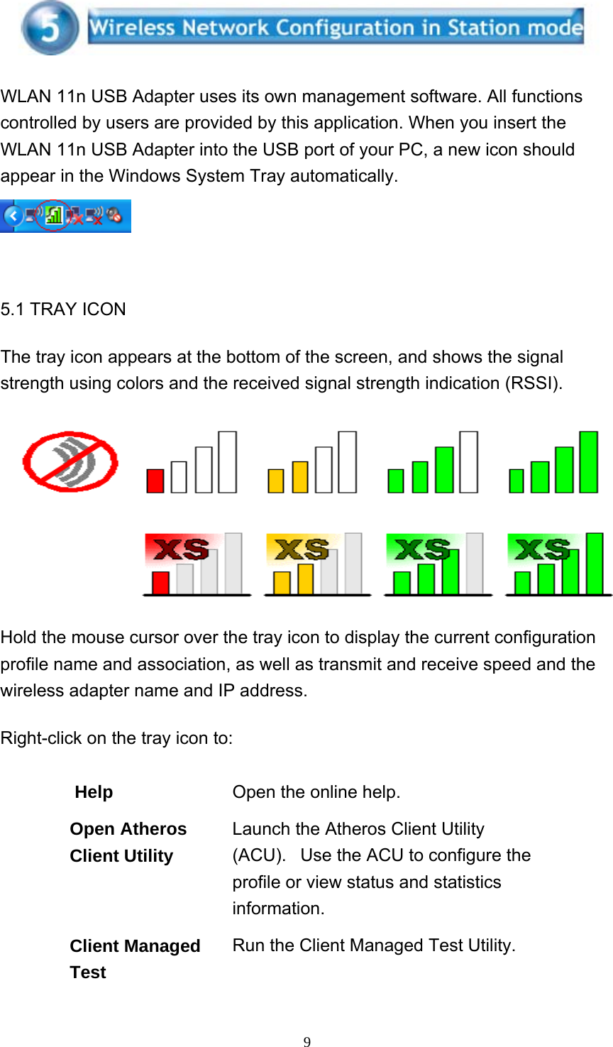     9 WLAN 11n USB Adapter uses its own management software. All functions controlled by users are provided by this application. When you insert the WLAN 11n USB Adapter into the USB port of your PC, a new icon should appear in the Windows System Tray automatically.    5.1 TRAY ICON The tray icon appears at the bottom of the screen, and shows the signal strength using colors and the received signal strength indication (RSSI).   Hold the mouse cursor over the tray icon to display the current configuration profile name and association, as well as transmit and receive speed and the wireless adapter name and IP address. Right-click on the tray icon to:  Help Open the online help. Open Atheros Client Utility Launch the Atheros Client Utility (ACU).   Use the ACU to configure the profile or view status and statistics information.  Client Managed Test Run the Client Managed Test Utility. 