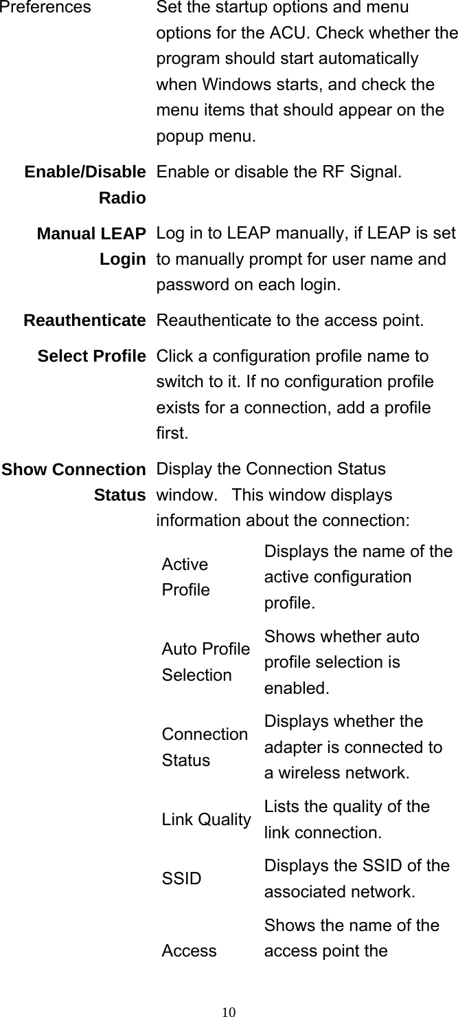     10Preferences  Set the startup options and menu options for the ACU. Check whether the program should start automatically when Windows starts, and check the menu items that should appear on the popup menu. Enable/Disable Radio Enable or disable the RF Signal. Manual LEAP Login Log in to LEAP manually, if LEAP is set to manually prompt for user name and password on each login. Reauthenticate Reauthenticate to the access point. Select Profile Click a configuration profile name to switch to it. If no configuration profile exists for a connection, add a profile first. Show Connection Status Display the Connection Status window.   This window displays information about the connection: Active Profile Displays the name of the active configuration profile. Auto Profile Selection Shows whether auto profile selection is enabled. Connection Status Displays whether the adapter is connected to a wireless network. Link Quality Lists the quality of the link connection. SSID  Displays the SSID of the associated network. Access Shows the name of the access point the 