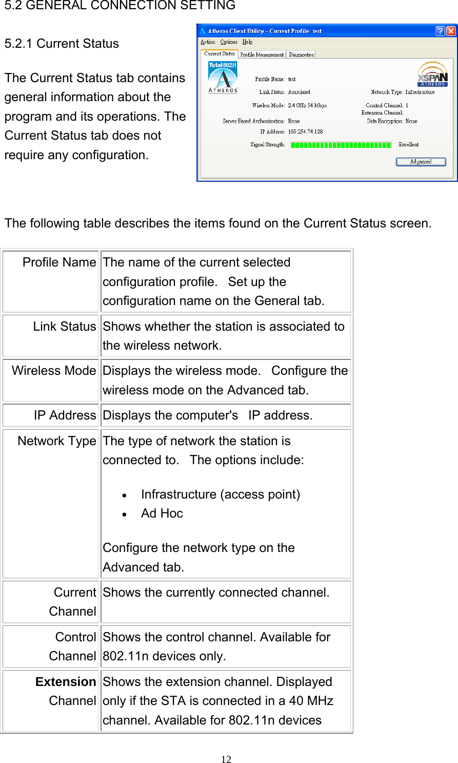     125.2 GENERAL CONNECTION SETTING  5.2.1 Current Status The Current Status tab contains general information about the program and its operations. The Current Status tab does not require any configuration.  The following table describes the items found on the Current Status screen. Profile Name  The name of the current selected configuration profile.   Set up the configuration name on the General tab. Link Status  Shows whether the station is associated to the wireless network.   Wireless Mode  Displays the wireless mode.   Configure the wireless mode on the Advanced tab. IP Address  Displays the computer&apos;s   IP address.   Network Type  The type of network the station is connected to.   The options include:   •  Infrastructure (access point)   •  Ad Hoc   Configure the network type on the Advanced tab. Current ChannelShows the currently connected channel.   Control ChannelShows the control channel. Available for 802.11n devices only.   Extension Channel Shows the extension channel. Displayed only if the STA is connected in a 40 MHz channel. Available for 802.11n devices 