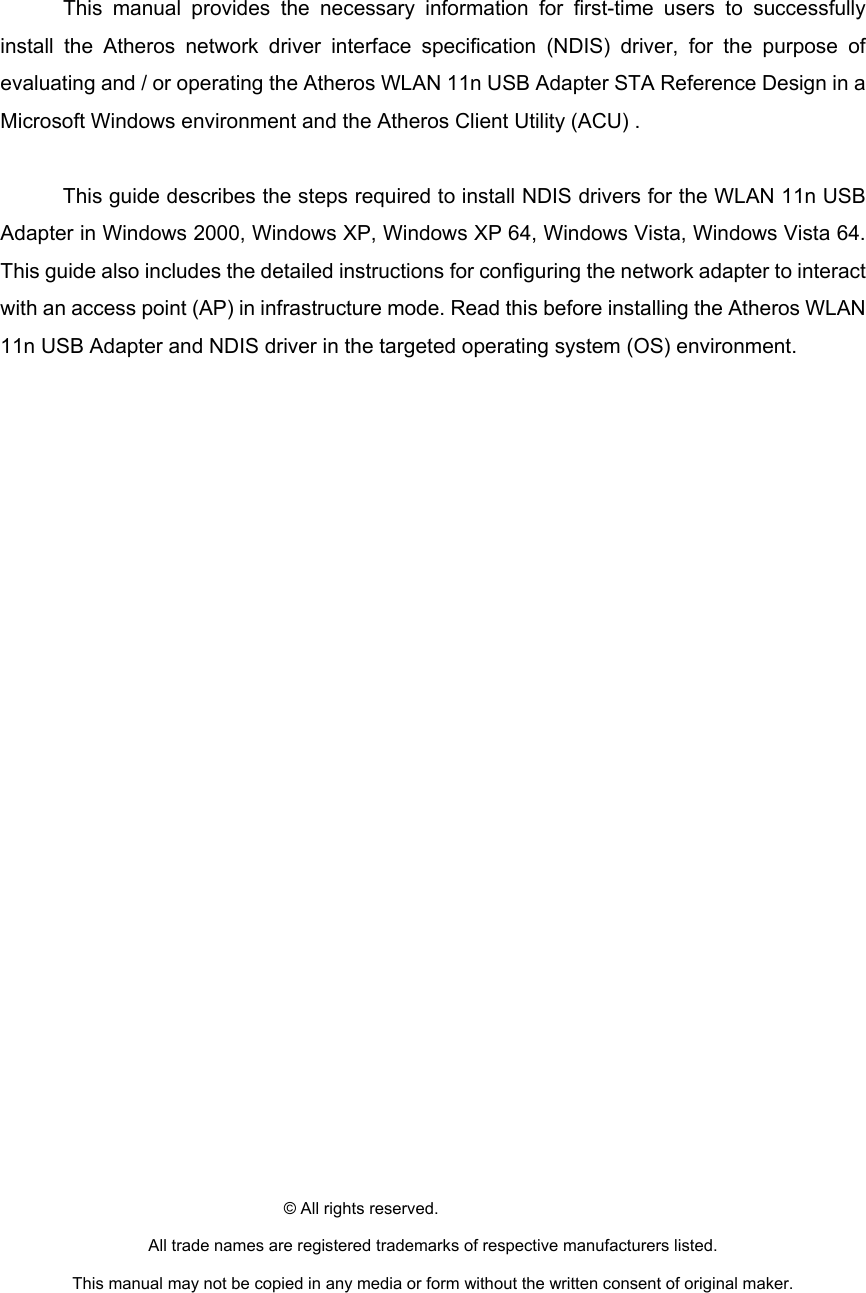  This manual provides the necessary information for first-time users to successfully install the Atheros network driver interface specification (NDIS) driver, for the purpose of evaluating and / or operating the Atheros WLAN 11n USB Adapter STA Reference Design in a Microsoft Windows environment and the Atheros Client Utility (ACU) .      This guide describes the steps required to install NDIS drivers for the WLAN 11n USB Adapter in Windows 2000, Windows XP, Windows XP 64, Windows Vista, Windows Vista 64. This guide also includes the detailed instructions for configuring the network adapter to interact with an access point (AP) in infrastructure mode. Read this before installing the Atheros WLAN 11n USB Adapter and NDIS driver in the targeted operating system (OS) environment.                           © All rights reserved. All trade names are registered trademarks of respective manufacturers listed. This manual may not be copied in any media or form without the written consent of original maker.  