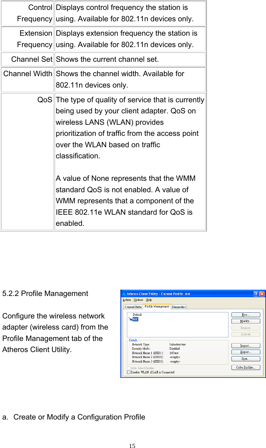     15Control Frequency Displays control frequency the station is using. Available for 802.11n devices only. Extension Frequency Displays extension frequency the station is using. Available for 802.11n devices only. Channel Set  Shows the current channel set. Channel Width  Shows the channel width. Available for 802.11n devices only. QoS  The type of quality of service that is currently being used by your client adapter. QoS on wireless LANS (WLAN) provides prioritization of traffic from the access point over the WLAN based on traffic classification.   A value of None represents that the WMM standard QoS is not enabled. A value of WMM represents that a component of the IEEE 802.11e WLAN standard for QoS is enabled.      5.2.2 Profile Management  Configure the wireless network adapter (wireless card) from the Profile Management tab of the Atheros Client Utility.      a.  Create or Modify a Configuration Profile  