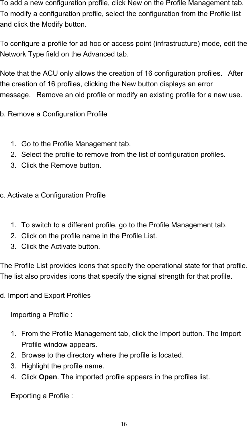     16To add a new configuration profile, click New on the Profile Management tab. To modify a configuration profile, select the configuration from the Profile list and click the Modify button. To configure a profile for ad hoc or access point (infrastructure) mode, edit the Network Type field on the Advanced tab. Note that the ACU only allows the creation of 16 configuration profiles.   After the creation of 16 profiles, clicking the New button displays an error message.   Remove an old profile or modify an existing profile for a new use. b. Remove a Configuration Profile  1.  Go to the Profile Management tab.   2.  Select the profile to remove from the list of configuration profiles.    3.  Click the Remove button.    c. Activate a Configuration Profile  1.  To switch to a different profile, go to the Profile Management tab.   2.  Click on the profile name in the Profile List.   3.  Click the Activate button.   The Profile List provides icons that specify the operational state for that profile. The list also provides icons that specify the signal strength for that profile. d. Import and Export Profiles Importing a Profile : 1.  From the Profile Management tab, click the Import button. The Import Profile window appears.   2.  Browse to the directory where the profile is located.   3.  Highlight the profile name.   4. Click Open. The imported profile appears in the profiles list.   Exporting a Profile : 