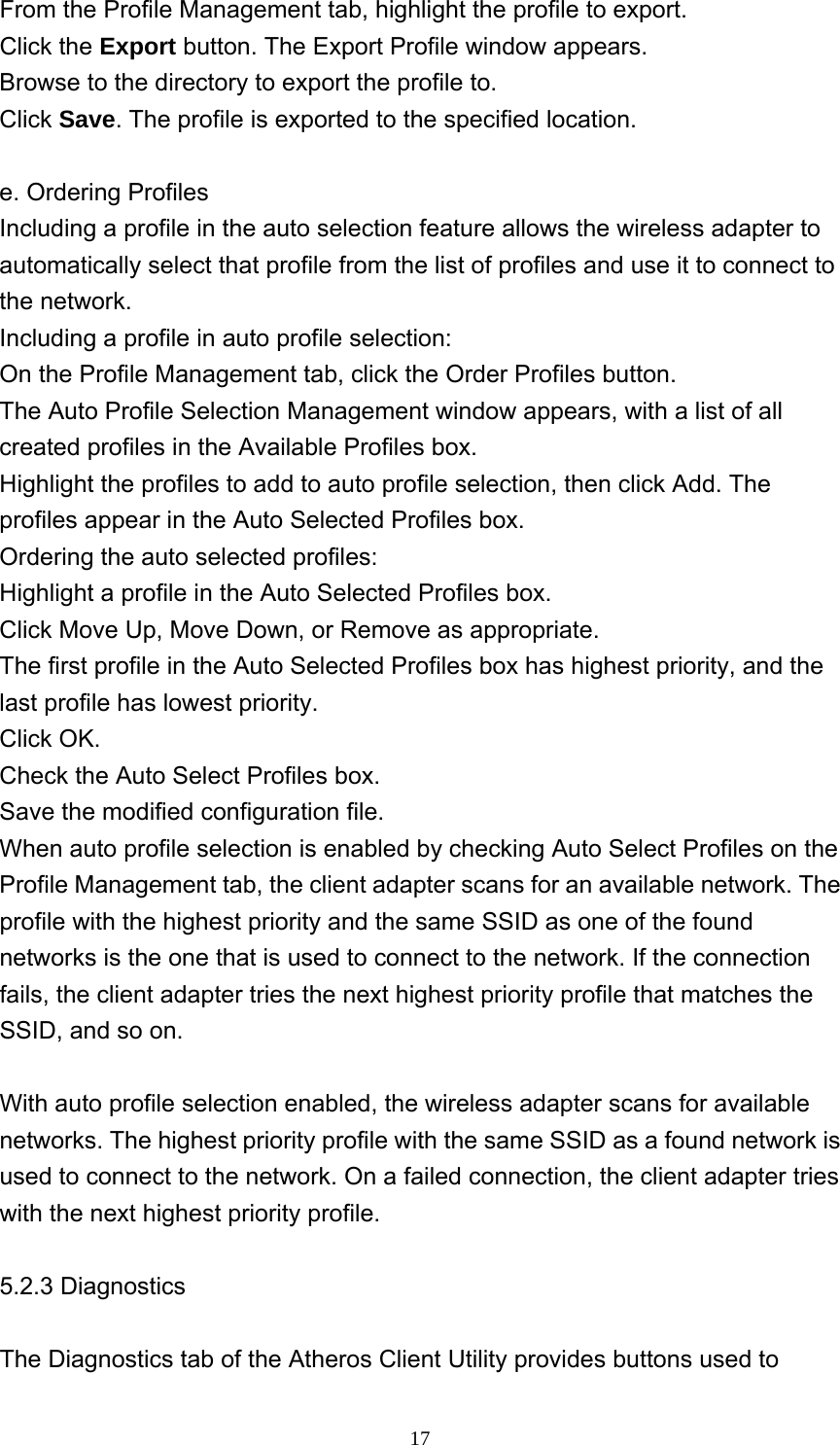     17From the Profile Management tab, highlight the profile to export.   Click the Export button. The Export Profile window appears.   Browse to the directory to export the profile to.   Click Save. The profile is exported to the specified location.  e. Ordering Profiles Including a profile in the auto selection feature allows the wireless adapter to automatically select that profile from the list of profiles and use it to connect to the network.   Including a profile in auto profile selection: On the Profile Management tab, click the Order Profiles button.   The Auto Profile Selection Management window appears, with a list of all created profiles in the Available Profiles box.    Highlight the profiles to add to auto profile selection, then click Add. The profiles appear in the Auto Selected Profiles box.   Ordering the auto selected profiles: Highlight a profile in the Auto Selected Profiles box.   Click Move Up, Move Down, or Remove as appropriate.   The first profile in the Auto Selected Profiles box has highest priority, and the last profile has lowest priority.   Click OK.   Check the Auto Select Profiles box.   Save the modified configuration file.   When auto profile selection is enabled by checking Auto Select Profiles on the Profile Management tab, the client adapter scans for an available network. The profile with the highest priority and the same SSID as one of the found networks is the one that is used to connect to the network. If the connection fails, the client adapter tries the next highest priority profile that matches the SSID, and so on.  With auto profile selection enabled, the wireless adapter scans for available networks. The highest priority profile with the same SSID as a found network is used to connect to the network. On a failed connection, the client adapter tries with the next highest priority profile.  5.2.3 Diagnostics  The Diagnostics tab of the Atheros Client Utility provides buttons used to 