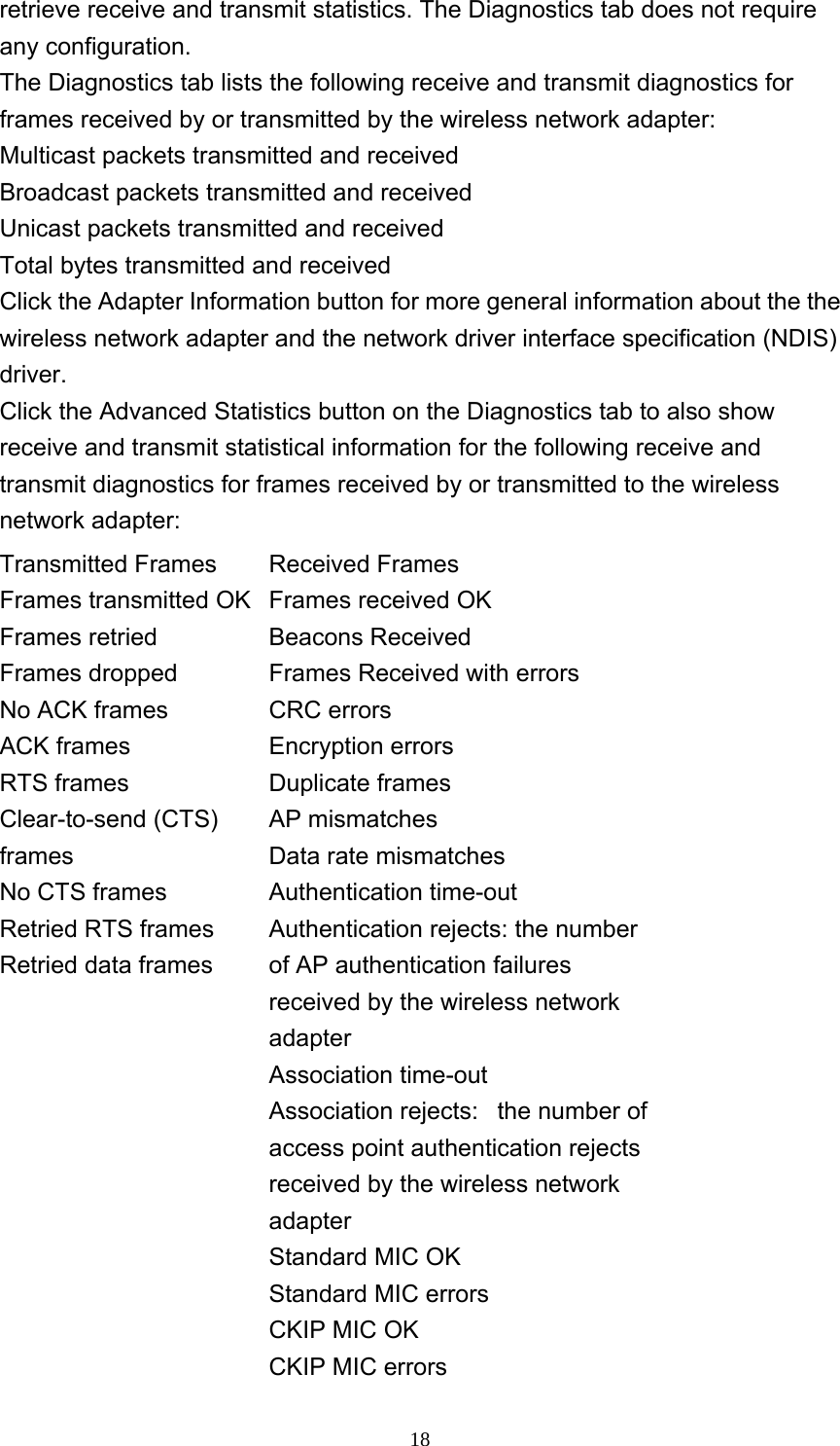     18retrieve receive and transmit statistics. The Diagnostics tab does not require any configuration.   The Diagnostics tab lists the following receive and transmit diagnostics for frames received by or transmitted by the wireless network adapter: Multicast packets transmitted and received   Broadcast packets transmitted and received   Unicast packets transmitted and received   Total bytes transmitted and received   Click the Adapter Information button for more general information about the the wireless network adapter and the network driver interface specification (NDIS) driver.  Click the Advanced Statistics button on the Diagnostics tab to also show receive and transmit statistical information for the following receive and transmit diagnostics for frames received by or transmitted to the wireless network adapter: Transmitted Frames   Frames transmitted OK   Frames retried   Frames dropped   No ACK frames    ACK frames    RTS frames   Clear-to-send (CTS) frames  No CTS frames   Retried RTS frames   Retried data frames   Received Frames   Frames received OK   Beacons Received    Frames Received with errors   CRC errors   Encryption errors   Duplicate frames    AP mismatches   Data rate mismatches   Authentication time-out   Authentication rejects: the number of AP authentication failures received by the wireless network adapter  Association time-out   Association rejects:   the number of access point authentication rejects received by the wireless network adapter  Standard MIC OK   Standard MIC errors   CKIP MIC OK   CKIP MIC errors   