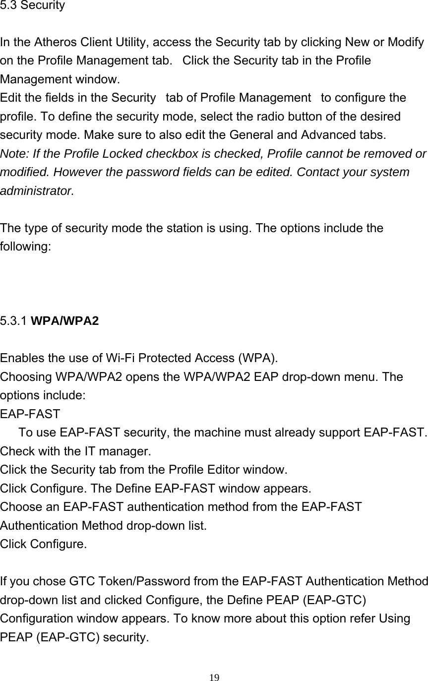     19   5.3 Security  In the Atheros Client Utility, access the Security tab by clicking New or Modify on the Profile Management tab.   Click the Security tab in the Profile Management window.   Edit the fields in the Security   tab of Profile Management   to configure the profile. To define the security mode, select the radio button of the desired security mode. Make sure to also edit the General and Advanced tabs.   Note: If the Profile Locked checkbox is checked, Profile cannot be removed or modified. However the password fields can be edited. Contact your system administrator.  The type of security mode the station is using. The options include the following:    5.3.1 WPA/WPA2  Enables the use of Wi-Fi Protected Access (WPA).    Choosing WPA/WPA2 opens the WPA/WPA2 EAP drop-down menu. The options include: EAP-FAST        To use EAP-FAST security, the machine must already support EAP-FAST. Check with the IT manager. Click the Security tab from the Profile Editor window. Click Configure. The Define EAP-FAST window appears. Choose an EAP-FAST authentication method from the EAP-FAST Authentication Method drop-down list.   Click Configure.    If you chose GTC Token/Password from the EAP-FAST Authentication Method drop-down list and clicked Configure, the Define PEAP (EAP-GTC) Configuration window appears. To know more about this option refer Using PEAP (EAP-GTC) security.   