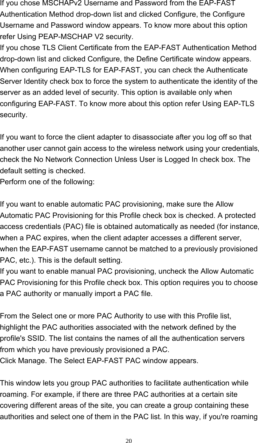     20If you chose MSCHAPv2 Username and Password from the EAP-FAST Authentication Method drop-down list and clicked Configure, the Configure Username and Password window appears. To know more about this option refer Using PEAP-MSCHAP V2 security.   If you chose TLS Client Certificate from the EAP-FAST Authentication Method drop-down list and clicked Configure, the Define Certificate window appears. When configuring EAP-TLS for EAP-FAST, you can check the Authenticate Server Identity check box to force the system to authenticate the identity of the server as an added level of security. This option is available only when configuring EAP-FAST. To know more about this option refer Using EAP-TLS security.   If you want to force the client adapter to disassociate after you log off so that another user cannot gain access to the wireless network using your credentials, check the No Network Connection Unless User is Logged In check box. The default setting is checked. Perform one of the following:    If you want to enable automatic PAC provisioning, make sure the Allow Automatic PAC Provisioning for this Profile check box is checked. A protected access credentials (PAC) file is obtained automatically as needed (for instance, when a PAC expires, when the client adapter accesses a different server, when the EAP-FAST username cannot be matched to a previously provisioned PAC, etc.). This is the default setting.   If you want to enable manual PAC provisioning, uncheck the Allow Automatic PAC Provisioning for this Profile check box. This option requires you to choose a PAC authority or manually import a PAC file.    From the Select one or more PAC Authority to use with this Profile list, highlight the PAC authorities associated with the network defined by the profile&apos;s SSID. The list contains the names of all the authentication servers from which you have previously provisioned a PAC. Click Manage. The Select EAP-FAST PAC window appears.  This window lets you group PAC authorities to facilitate authentication while roaming. For example, if there are three PAC authorities at a certain site covering different areas of the site, you can create a group containing these authorities and select one of them in the PAC list. In this way, if you&apos;re roaming 