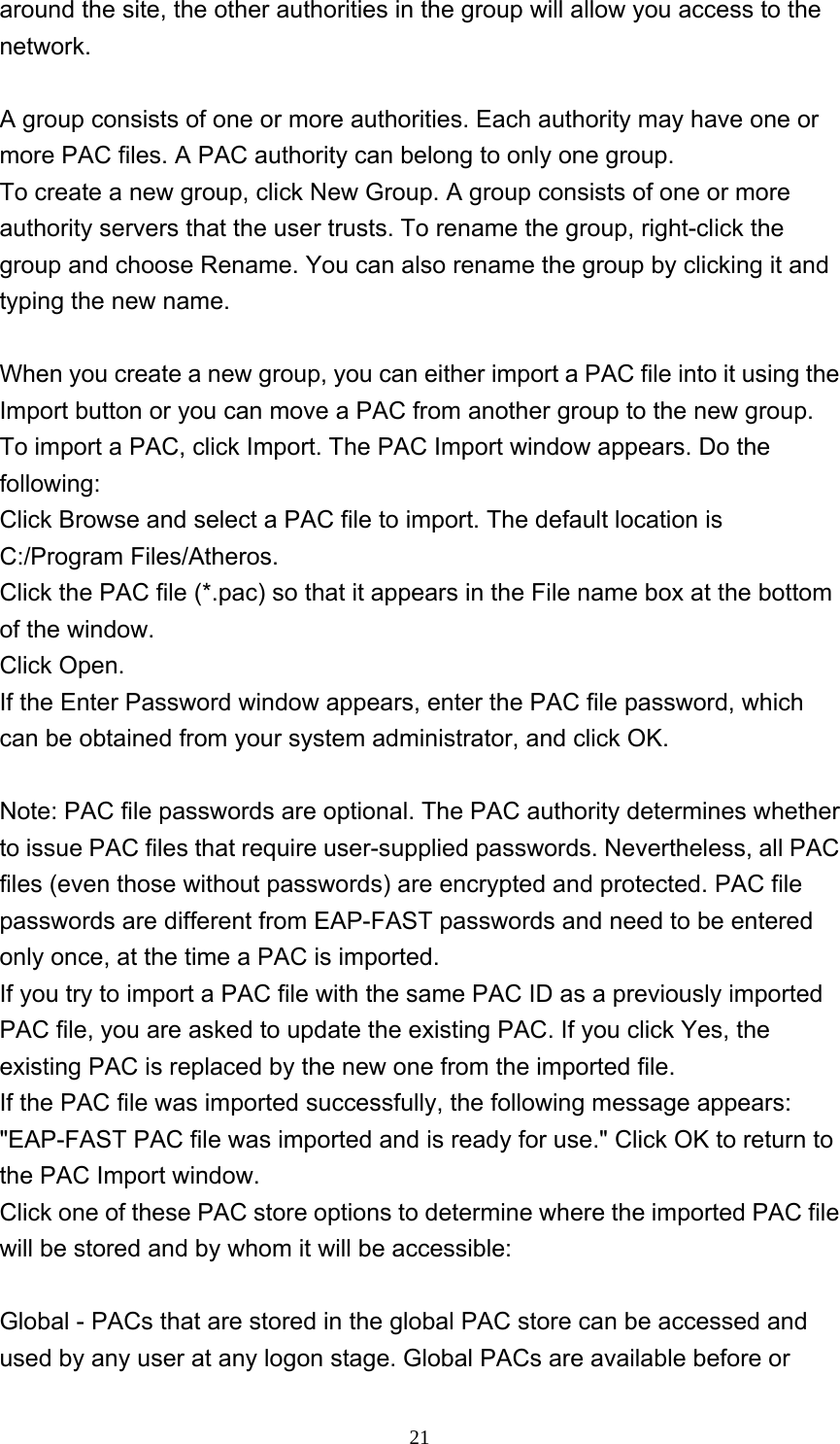     21around the site, the other authorities in the group will allow you access to the network.  A group consists of one or more authorities. Each authority may have one or more PAC files. A PAC authority can belong to only one group. To create a new group, click New Group. A group consists of one or more authority servers that the user trusts. To rename the group, right-click the group and choose Rename. You can also rename the group by clicking it and typing the new name.    When you create a new group, you can either import a PAC file into it using the Import button or you can move a PAC from another group to the new group. To import a PAC, click Import. The PAC Import window appears. Do the following:  Click Browse and select a PAC file to import. The default location is C:/Program Files/Atheros. Click the PAC file (*.pac) so that it appears in the File name box at the bottom of the window. Click Open.   If the Enter Password window appears, enter the PAC file password, which can be obtained from your system administrator, and click OK.    Note: PAC file passwords are optional. The PAC authority determines whether to issue PAC files that require user-supplied passwords. Nevertheless, all PAC files (even those without passwords) are encrypted and protected. PAC file passwords are different from EAP-FAST passwords and need to be entered only once, at the time a PAC is imported. If you try to import a PAC file with the same PAC ID as a previously imported PAC file, you are asked to update the existing PAC. If you click Yes, the existing PAC is replaced by the new one from the imported file. If the PAC file was imported successfully, the following message appears: &quot;EAP-FAST PAC file was imported and is ready for use.&quot; Click OK to return to the PAC Import window. Click one of these PAC store options to determine where the imported PAC file will be stored and by whom it will be accessible:  Global - PACs that are stored in the global PAC store can be accessed and used by any user at any logon stage. Global PACs are available before or 