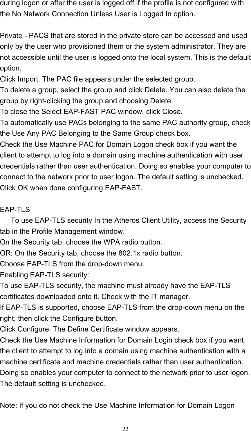     22during logon or after the user is logged off if the profile is not configured with the No Network Connection Unless User is Logged In option.  Private - PACS that are stored in the private store can be accessed and used only by the user who provisioned them or the system administrator. They are not accessible until the user is logged onto the local system. This is the default option.  Click Import. The PAC file appears under the selected group. To delete a group, select the group and click Delete. You can also delete the group by right-clicking the group and choosing Delete. To close the Select EAP-FAST PAC window, click Close.   To automatically use PACs belonging to the same PAC authority group, check the Use Any PAC Belonging to the Same Group check box. Check the Use Machine PAC for Domain Logon check box if you want the client to attempt to log into a domain using machine authentication with user credentials rather than user authentication. Doing so enables your computer to connect to the network prior to user logon. The default setting is unchecked. Click OK when done configuring EAP-FAST.    EAP-TLS       To use EAP-TLS security In the Atheros Client Utility, access the Security tab in the Profile Management window.   On the Security tab, choose the WPA radio button.  OR: On the Security tab, choose the 802.1x radio button.    Choose EAP-TLS from the drop-down menu.   Enabling EAP-TLS security: To use EAP-TLS security, the machine must already have the EAP-TLS certificates downloaded onto it. Check with the IT manager. If EAP-TLS is supported, choose EAP-TLS from the drop-down menu on the right, then click the Configure button. Click Configure. The Define Certificate window appears. Check the Use Machine Information for Domain Login check box if you want the client to attempt to log into a domain using machine authentication with a machine certificate and machine credentials rather than user authentication. Doing so enables your computer to connect to the network prior to user logon. The default setting is unchecked.  Note: If you do not check the Use Machine Information for Domain Logon 