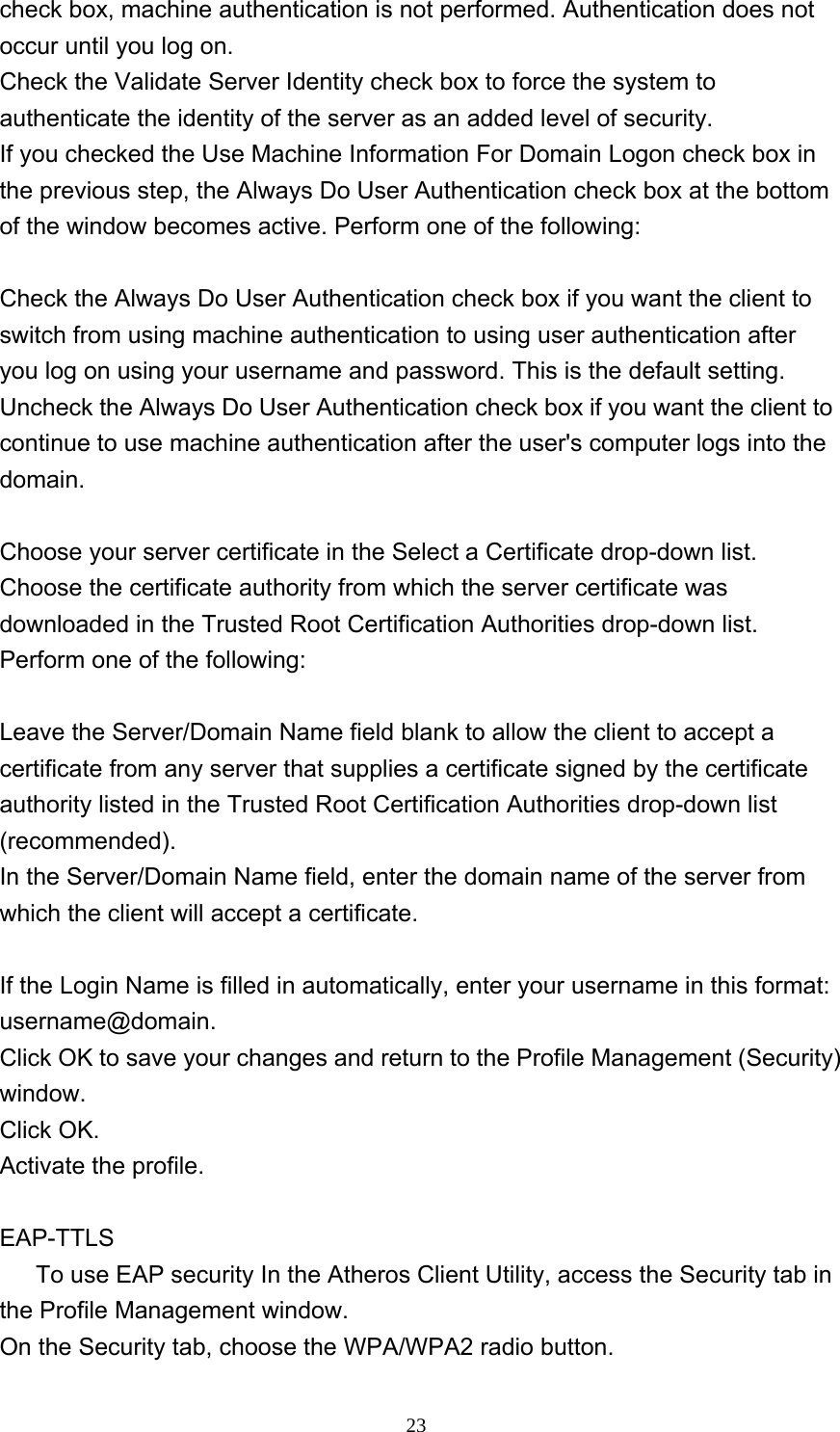     23check box, machine authentication is not performed. Authentication does not occur until you log on. Check the Validate Server Identity check box to force the system to authenticate the identity of the server as an added level of security.   If you checked the Use Machine Information For Domain Logon check box in the previous step, the Always Do User Authentication check box at the bottom of the window becomes active. Perform one of the following:    Check the Always Do User Authentication check box if you want the client to switch from using machine authentication to using user authentication after you log on using your username and password. This is the default setting.   Uncheck the Always Do User Authentication check box if you want the client to continue to use machine authentication after the user&apos;s computer logs into the domain.  Choose your server certificate in the Select a Certificate drop-down list. Choose the certificate authority from which the server certificate was downloaded in the Trusted Root Certification Authorities drop-down list. Perform one of the following:    Leave the Server/Domain Name field blank to allow the client to accept a certificate from any server that supplies a certificate signed by the certificate authority listed in the Trusted Root Certification Authorities drop-down list (recommended).  In the Server/Domain Name field, enter the domain name of the server from which the client will accept a certificate.  If the Login Name is filled in automatically, enter your username in this format: username@domain. Click OK to save your changes and return to the Profile Management (Security) window.  Click OK. Activate the profile.  EAP-TTLS       To use EAP security In the Atheros Client Utility, access the Security tab in the Profile Management window.   On the Security tab, choose the WPA/WPA2 radio button.  