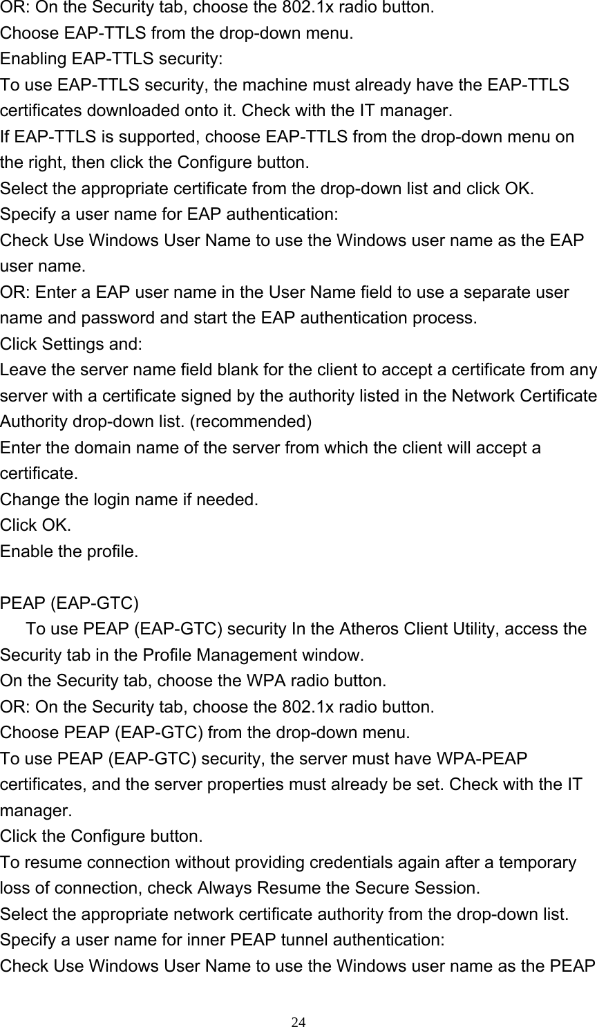     24OR: On the Security tab, choose the 802.1x radio button.    Choose EAP-TTLS from the drop-down menu.   Enabling EAP-TTLS security: To use EAP-TTLS security, the machine must already have the EAP-TTLS certificates downloaded onto it. Check with the IT manager. If EAP-TTLS is supported, choose EAP-TTLS from the drop-down menu on the right, then click the Configure button.   Select the appropriate certificate from the drop-down list and click OK.   Specify a user name for EAP authentication:   Check Use Windows User Name to use the Windows user name as the EAP user name.   OR: Enter a EAP user name in the User Name field to use a separate user name and password and start the EAP authentication process.   Click Settings and:   Leave the server name field blank for the client to accept a certificate from any server with a certificate signed by the authority listed in the Network Certificate Authority drop-down list. (recommended)   Enter the domain name of the server from which the client will accept a certificate.    Change the login name if needed.   Click OK.   Enable the profile.  PEAP (EAP-GTC)         To use PEAP (EAP-GTC) security In the Atheros Client Utility, access the Security tab in the Profile Management window.   On the Security tab, choose the WPA radio button.  OR: On the Security tab, choose the 802.1x radio button.    Choose PEAP (EAP-GTC) from the drop-down menu.   To use PEAP (EAP-GTC) security, the server must have WPA-PEAP certificates, and the server properties must already be set. Check with the IT manager. Click the Configure button.   To resume connection without providing credentials again after a temporary loss of connection, check Always Resume the Secure Session.   Select the appropriate network certificate authority from the drop-down list.   Specify a user name for inner PEAP tunnel authentication:   Check Use Windows User Name to use the Windows user name as the PEAP 