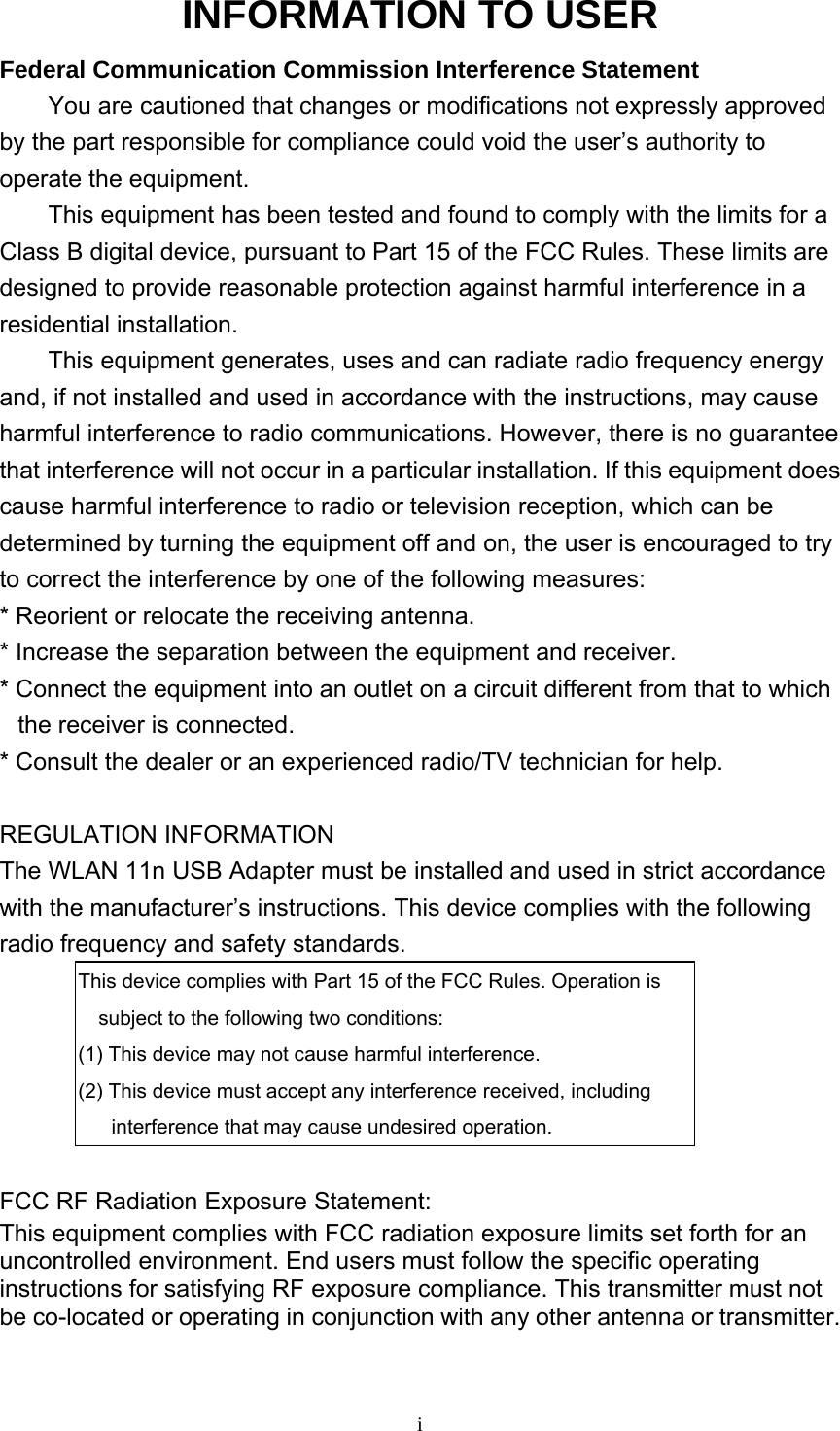     iINFORMATION TO USER Federal Communication Commission Interference Statement You are cautioned that changes or modifications not expressly approved by the part responsible for compliance could void the user’s authority to operate the equipment. This equipment has been tested and found to comply with the limits for a Class B digital device, pursuant to Part 15 of the FCC Rules. These limits are designed to provide reasonable protection against harmful interference in a residential installation. This equipment generates, uses and can radiate radio frequency energy and, if not installed and used in accordance with the instructions, may cause harmful interference to radio communications. However, there is no guarantee that interference will not occur in a particular installation. If this equipment does cause harmful interference to radio or television reception, which can be determined by turning the equipment off and on, the user is encouraged to try to correct the interference by one of the following measures: * Reorient or relocate the receiving antenna. * Increase the separation between the equipment and receiver. * Connect the equipment into an outlet on a circuit different from that to which the receiver is connected. * Consult the dealer or an experienced radio/TV technician for help.  REGULATION INFORMATION The WLAN 11n USB Adapter must be installed and used in strict accordance with the manufacturer’s instructions. This device complies with the following radio frequency and safety standards. This device complies with Part 15 of the FCC Rules. Operation is subject to the following two conditions: (1) This device may not cause harmful interference. (2) This device must accept any interference received, including interference that may cause undesired operation.  FCC RF Radiation Exposure Statement: This equipment complies with FCC radiation exposure limits set forth for an uncontrolled environment. End users must follow the specific operating instructions for satisfying RF exposure compliance. This transmitter must not   be co-located or operating in conjunction with any other antenna or transmitter.     