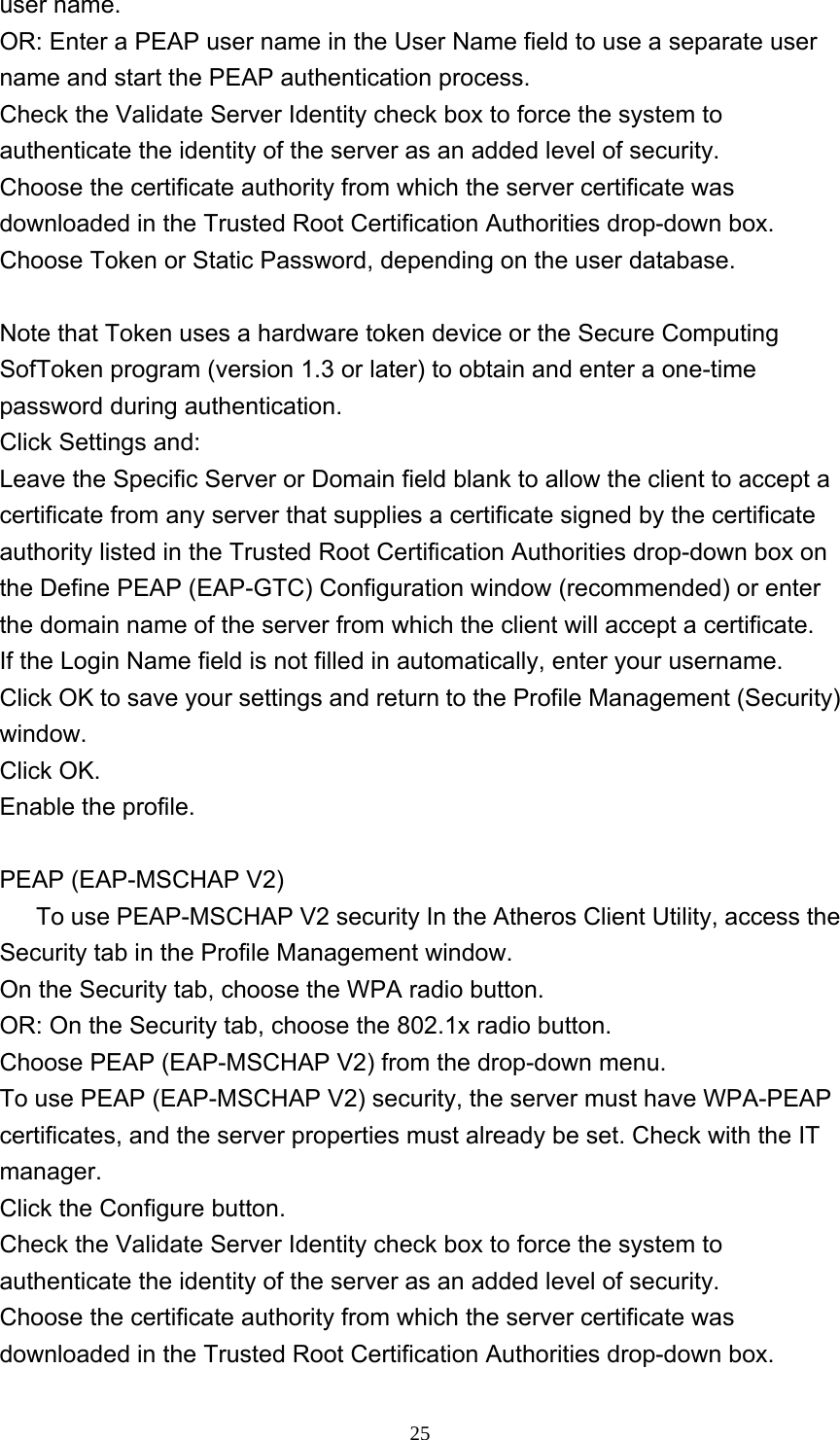     25user name.   OR: Enter a PEAP user name in the User Name field to use a separate user name and start the PEAP authentication process.   Check the Validate Server Identity check box to force the system to authenticate the identity of the server as an added level of security.   Choose the certificate authority from which the server certificate was downloaded in the Trusted Root Certification Authorities drop-down box.   Choose Token or Static Password, depending on the user database.   Note that Token uses a hardware token device or the Secure Computing SofToken program (version 1.3 or later) to obtain and enter a one-time password during authentication.  Click Settings and:   Leave the Specific Server or Domain field blank to allow the client to accept a certificate from any server that supplies a certificate signed by the certificate authority listed in the Trusted Root Certification Authorities drop-down box on the Define PEAP (EAP-GTC) Configuration window (recommended) or enter the domain name of the server from which the client will accept a certificate.   If the Login Name field is not filled in automatically, enter your username. Click OK to save your settings and return to the Profile Management (Security) window.  Click OK.   Enable the profile.  PEAP (EAP-MSCHAP V2)       To use PEAP-MSCHAP V2 security In the Atheros Client Utility, access the Security tab in the Profile Management window.   On the Security tab, choose the WPA radio button.  OR: On the Security tab, choose the 802.1x radio button.    Choose PEAP (EAP-MSCHAP V2) from the drop-down menu.   To use PEAP (EAP-MSCHAP V2) security, the server must have WPA-PEAP certificates, and the server properties must already be set. Check with the IT manager. Click the Configure button.   Check the Validate Server Identity check box to force the system to authenticate the identity of the server as an added level of security.   Choose the certificate authority from which the server certificate was downloaded in the Trusted Root Certification Authorities drop-down box.   