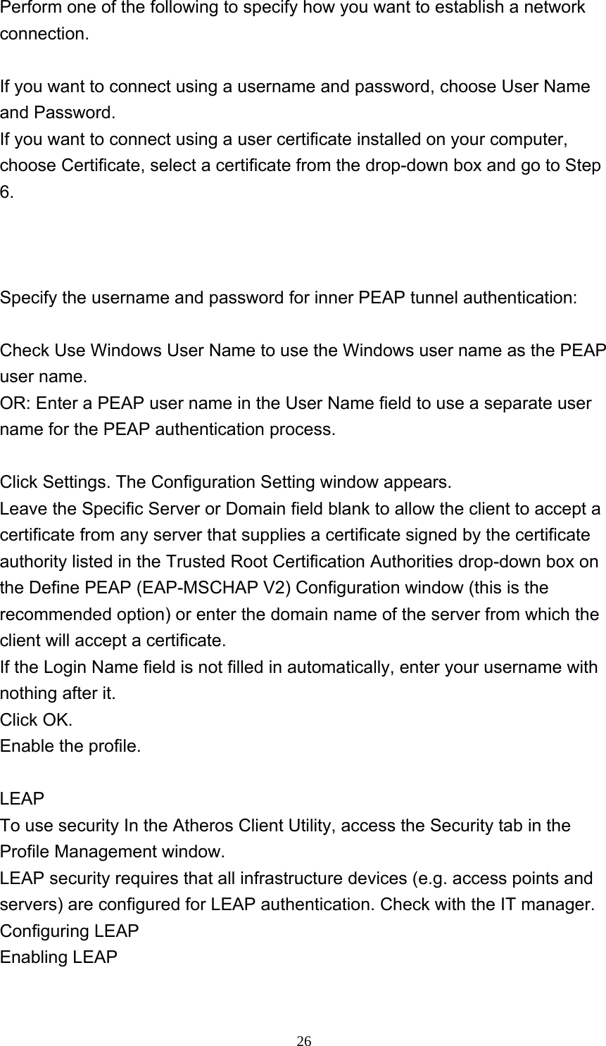     26Perform one of the following to specify how you want to establish a network connection.   If you want to connect using a username and password, choose User Name and Password.   If you want to connect using a user certificate installed on your computer, choose Certificate, select a certificate from the drop-down box and go to Step 6.    Specify the username and password for inner PEAP tunnel authentication:    Check Use Windows User Name to use the Windows user name as the PEAP user name.   OR: Enter a PEAP user name in the User Name field to use a separate user name for the PEAP authentication process.    Click Settings. The Configuration Setting window appears.   Leave the Specific Server or Domain field blank to allow the client to accept a certificate from any server that supplies a certificate signed by the certificate authority listed in the Trusted Root Certification Authorities drop-down box on the Define PEAP (EAP-MSCHAP V2) Configuration window (this is the recommended option) or enter the domain name of the server from which the client will accept a certificate.   If the Login Name field is not filled in automatically, enter your username with nothing after it.   Click OK.   Enable the profile.    LEAP To use security In the Atheros Client Utility, access the Security tab in the Profile Management window.   LEAP security requires that all infrastructure devices (e.g. access points and servers) are configured for LEAP authentication. Check with the IT manager.   Configuring LEAP   Enabling LEAP  