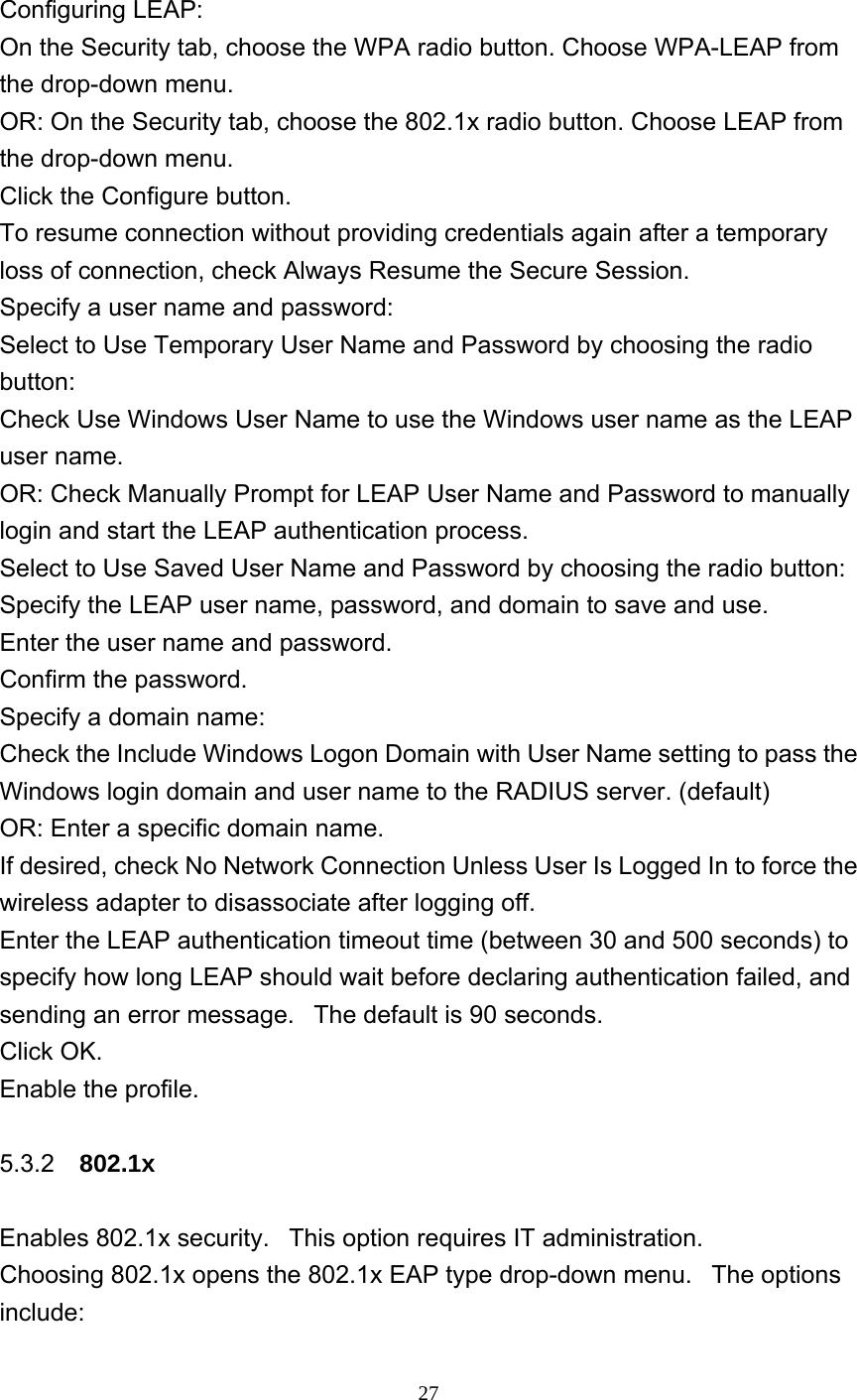     27  Configuring LEAP: On the Security tab, choose the WPA radio button. Choose WPA-LEAP from the drop-down menu.    OR: On the Security tab, choose the 802.1x radio button. Choose LEAP from the drop-down menu.   Click the Configure button.   To resume connection without providing credentials again after a temporary loss of connection, check Always Resume the Secure Session.   Specify a user name and password:   Select to Use Temporary User Name and Password by choosing the radio button:  Check Use Windows User Name to use the Windows user name as the LEAP user name.   OR: Check Manually Prompt for LEAP User Name and Password to manually login and start the LEAP authentication process.    Select to Use Saved User Name and Password by choosing the radio button:   Specify the LEAP user name, password, and domain to save and use.     Enter the user name and password.   Confirm the password.   Specify a domain name:   Check the Include Windows Logon Domain with User Name setting to pass the Windows login domain and user name to the RADIUS server. (default)   OR: Enter a specific domain name.   If desired, check No Network Connection Unless User Is Logged In to force the wireless adapter to disassociate after logging off.   Enter the LEAP authentication timeout time (between 30 and 500 seconds) to specify how long LEAP should wait before declaring authentication failed, and sending an error message.   The default is 90 seconds.   Click OK.   Enable the profile.  5.3.2  802.1x  Enables 802.1x security.   This option requires IT administration.   Choosing 802.1x opens the 802.1x EAP type drop-down menu.   The options include:  