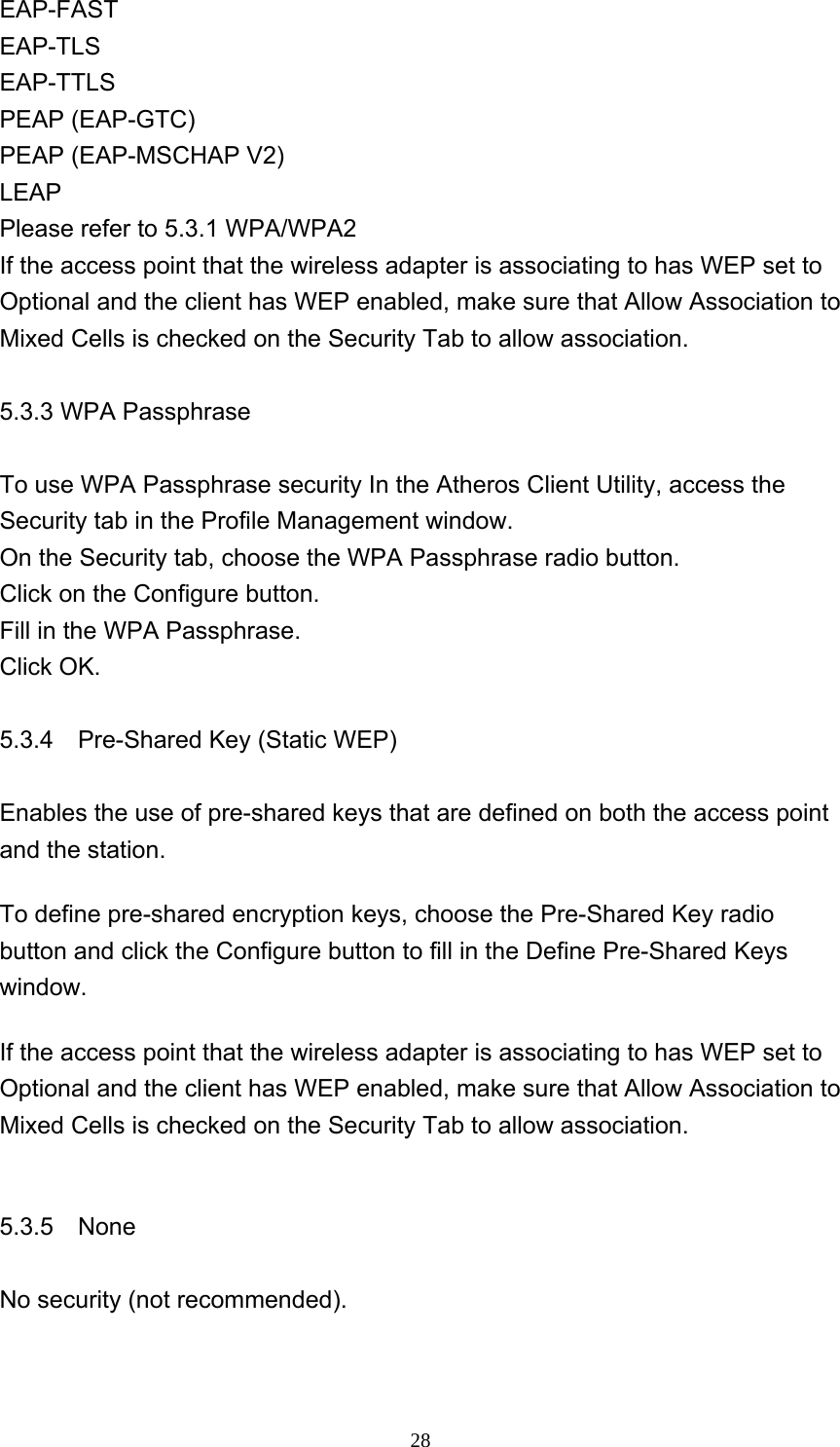     28EAP-FAST  EAP-TLS  EAP-TTLS  PEAP (EAP-GTC)   PEAP (EAP-MSCHAP V2)   LEAP  Please refer to 5.3.1 WPA/WPA2 If the access point that the wireless adapter is associating to has WEP set to Optional and the client has WEP enabled, make sure that Allow Association to Mixed Cells is checked on the Security Tab to allow association.  5.3.3 WPA Passphrase  To use WPA Passphrase security In the Atheros Client Utility, access the Security tab in the Profile Management window.   On the Security tab, choose the WPA Passphrase radio button.    Click on the Configure button.   Fill in the WPA Passphrase.    Click OK.  5.3.4    Pre-Shared Key (Static WEP)    Enables the use of pre-shared keys that are defined on both the access point and the station.   To define pre-shared encryption keys, choose the Pre-Shared Key radio button and click the Configure button to fill in the Define Pre-Shared Keys window.  If the access point that the wireless adapter is associating to has WEP set to Optional and the client has WEP enabled, make sure that Allow Association to Mixed Cells is checked on the Security Tab to allow association.  5.3.5  None  No security (not recommended).  