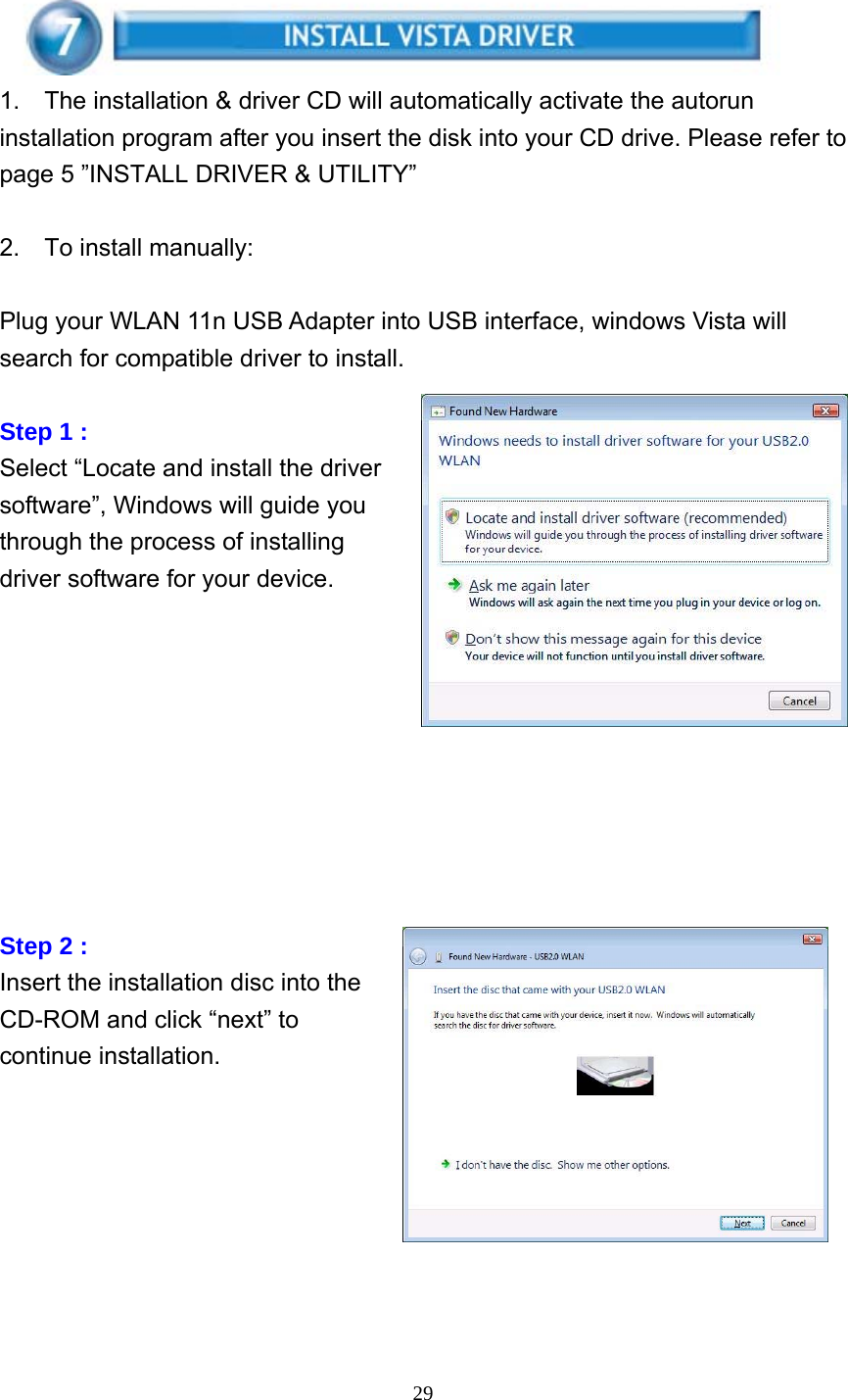     29        1.    The installation &amp; driver CD will automatically activate the autorun installation program after you insert the disk into your CD drive. Please refer to page 5 ”INSTALL DRIVER &amp; UTILITY”  2.  To install manually:   Plug your WLAN 11n USB Adapter into USB interface, windows Vista will search for compatible driver to install.  Step 1 : Select “Locate and install the driver software”, Windows will guide you through the process of installing driver software for your device.          Step 2 : Insert the installation disc into the CD-ROM and click “next” to continue installation.        