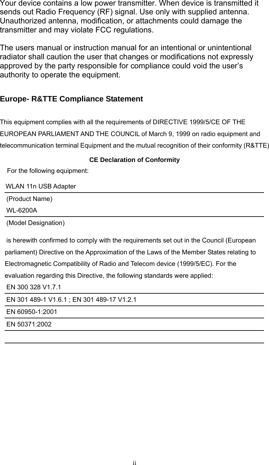     iiYour device contains a low power transmitter. When device is transmitted it sends out Radio Frequency (RF) signal. Use only with supplied antenna. Unauthorized antenna, modification, or attachments could damage the transmitter and may violate FCC regulations.  The users manual or instruction manual for an intentional or unintentional radiator shall caution the user that changes or modifications not expressly approved by the party responsible for compliance could void the user’s authority to operate the equipment.  Europe- R&amp;TTE Compliance Statement  This equipment complies with all the requirements of DIRECTIVE 1999/5/CE OF THE EUROPEAN PARLIAMENT AND THE COUNCIL of March 9, 1999 on radio equipment and telecommunication terminal Equipment and the mutual recognition of their conformity (R&amp;TTE) CE Declaration of Conformity For the following equipment: WLAN 11n USB Adapter (Product Name) WL-6200A (Model Designation) is herewith confirmed to comply with the requirements set out in the Council (European parliament) Directive on the Approximation of the Laws of the Member States relating to Electromagnetic Compatibility of Radio and Telecom device (1999/5/EC). For the evaluation regarding this Directive, the following standards were applied: EN 300 328 V1.7.1   EN 301 489-1 V1.6.1 ; EN 301 489-17 V1.2.1   EN 60950-1:2001 EN 50371:2002           