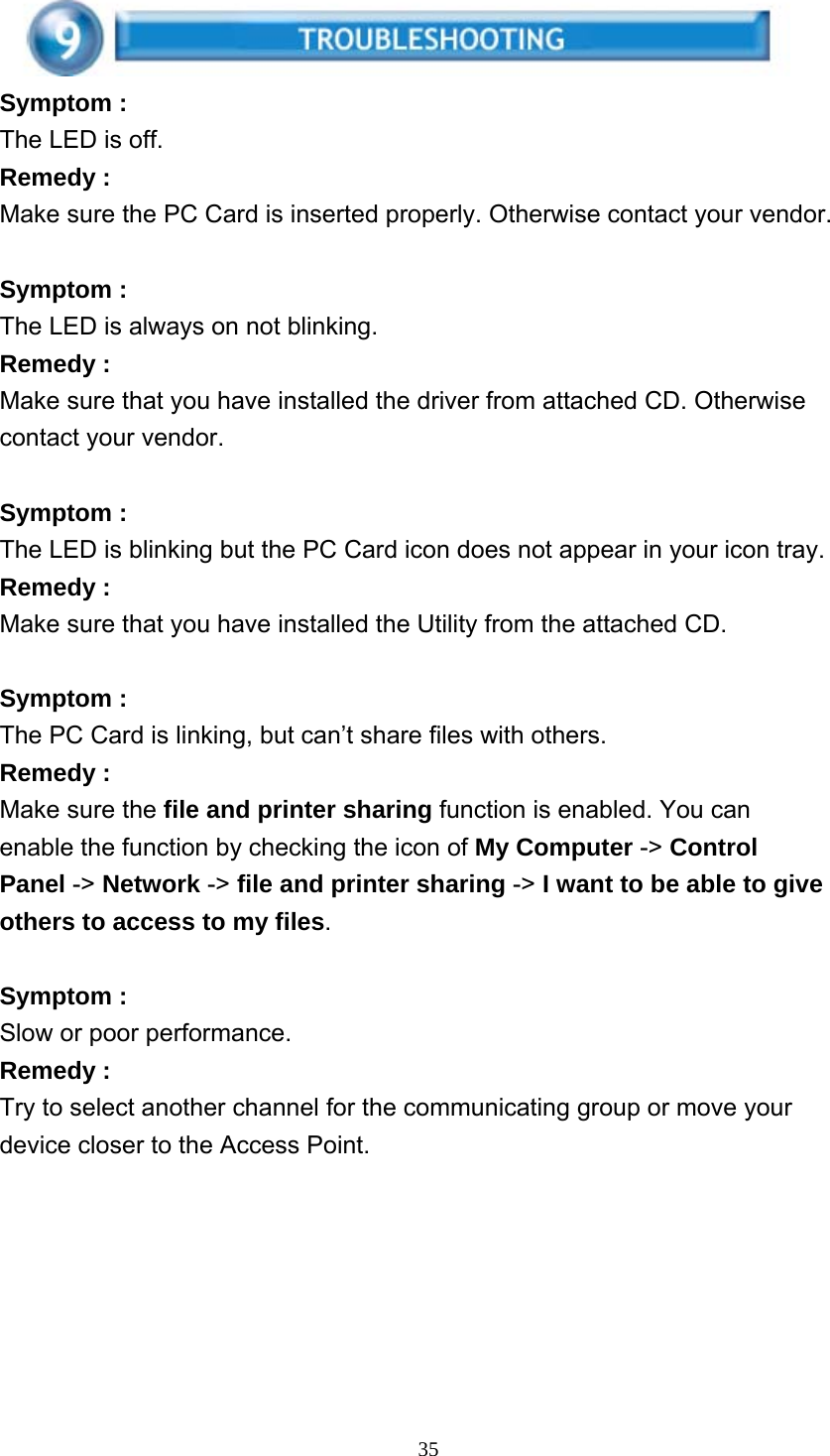     35 Symptom : The LED is off. Remedy : Make sure the PC Card is inserted properly. Otherwise contact your vendor.  Symptom : The LED is always on not blinking. Remedy : Make sure that you have installed the driver from attached CD. Otherwise contact your vendor.  Symptom : The LED is blinking but the PC Card icon does not appear in your icon tray. Remedy : Make sure that you have installed the Utility from the attached CD.  Symptom : The PC Card is linking, but can’t share files with others. Remedy : Make sure the file and printer sharing function is enabled. You can enable the function by checking the icon of My Computer -&gt; Control Panel -&gt; Network -&gt; file and printer sharing -&gt; I want to be able to give others to access to my files.  Symptom : Slow or poor performance. Remedy : Try to select another channel for the communicating group or move your device closer to the Access Point. 