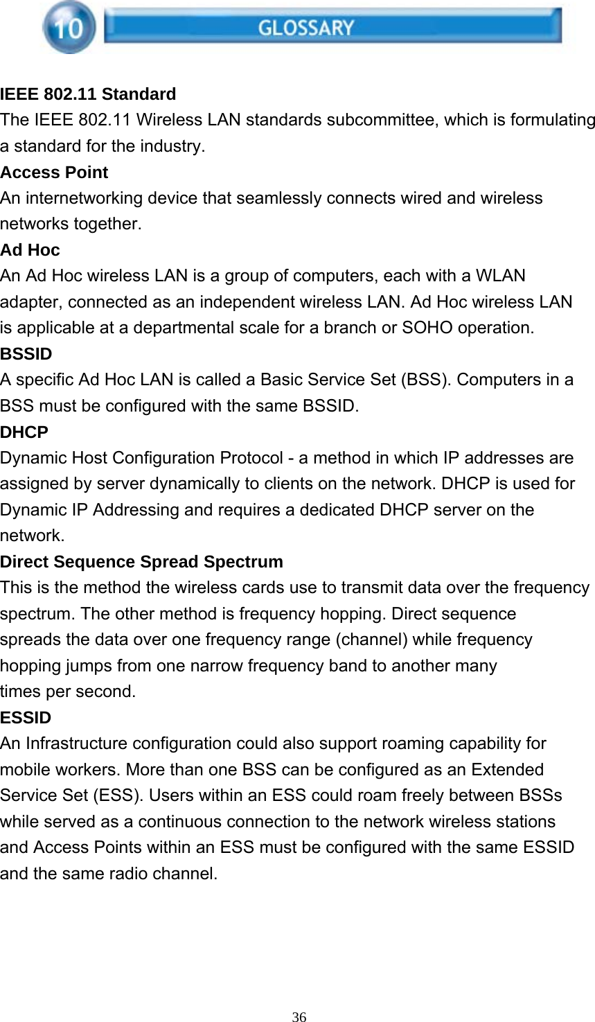     36 IEEE 802.11 Standard The IEEE 802.11 Wireless LAN standards subcommittee, which is formulating a standard for the industry. Access Point An internetworking device that seamlessly connects wired and wireless networks together. Ad Hoc An Ad Hoc wireless LAN is a group of computers, each with a WLAN adapter, connected as an independent wireless LAN. Ad Hoc wireless LAN is applicable at a departmental scale for a branch or SOHO operation. BSSID A specific Ad Hoc LAN is called a Basic Service Set (BSS). Computers in a BSS must be configured with the same BSSID. DHCP Dynamic Host Configuration Protocol - a method in which IP addresses are assigned by server dynamically to clients on the network. DHCP is used for Dynamic IP Addressing and requires a dedicated DHCP server on the network. Direct Sequence Spread Spectrum This is the method the wireless cards use to transmit data over the frequency spectrum. The other method is frequency hopping. Direct sequence spreads the data over one frequency range (channel) while frequency hopping jumps from one narrow frequency band to another many times per second. ESSID An Infrastructure configuration could also support roaming capability for mobile workers. More than one BSS can be configured as an Extended Service Set (ESS). Users within an ESS could roam freely between BSSs while served as a continuous connection to the network wireless stations and Access Points within an ESS must be configured with the same ESSID and the same radio channel.             