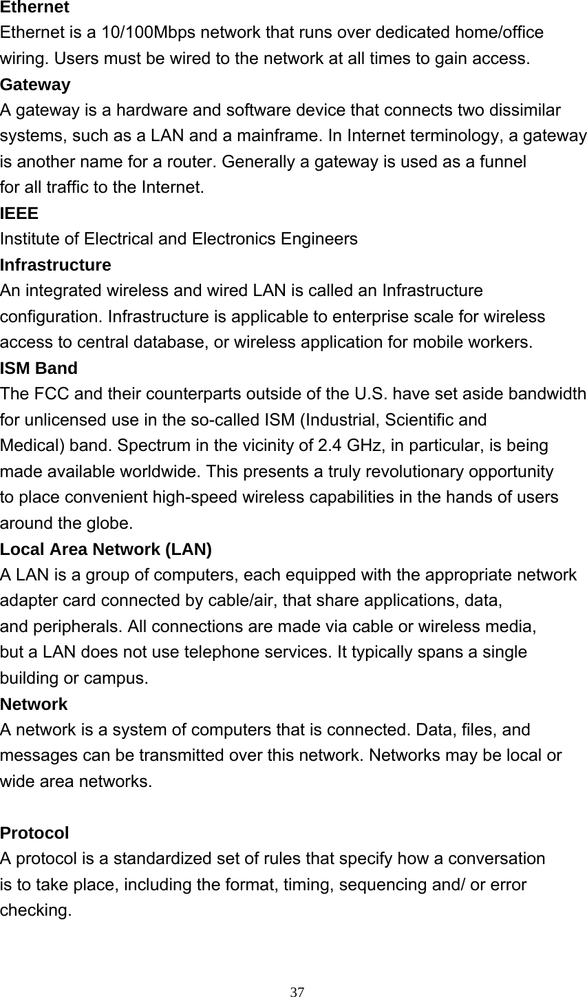     37 Ethernet Ethernet is a 10/100Mbps network that runs over dedicated home/office wiring. Users must be wired to the network at all times to gain access. Gateway A gateway is a hardware and software device that connects two dissimilar systems, such as a LAN and a mainframe. In Internet terminology, a gateway is another name for a router. Generally a gateway is used as a funnel for all traffic to the Internet. IEEE Institute of Electrical and Electronics Engineers Infrastructure An integrated wireless and wired LAN is called an Infrastructure configuration. Infrastructure is applicable to enterprise scale for wireless access to central database, or wireless application for mobile workers. ISM Band The FCC and their counterparts outside of the U.S. have set aside bandwidth for unlicensed use in the so-called ISM (Industrial, Scientific and Medical) band. Spectrum in the vicinity of 2.4 GHz, in particular, is being made available worldwide. This presents a truly revolutionary opportunity to place convenient high-speed wireless capabilities in the hands of users around the globe. Local Area Network (LAN) A LAN is a group of computers, each equipped with the appropriate network adapter card connected by cable/air, that share applications, data, and peripherals. All connections are made via cable or wireless media, but a LAN does not use telephone services. It typically spans a single building or campus. Network A network is a system of computers that is connected. Data, files, and messages can be transmitted over this network. Networks may be local or wide area networks.  Protocol A protocol is a standardized set of rules that specify how a conversation is to take place, including the format, timing, sequencing and/ or error checking.  