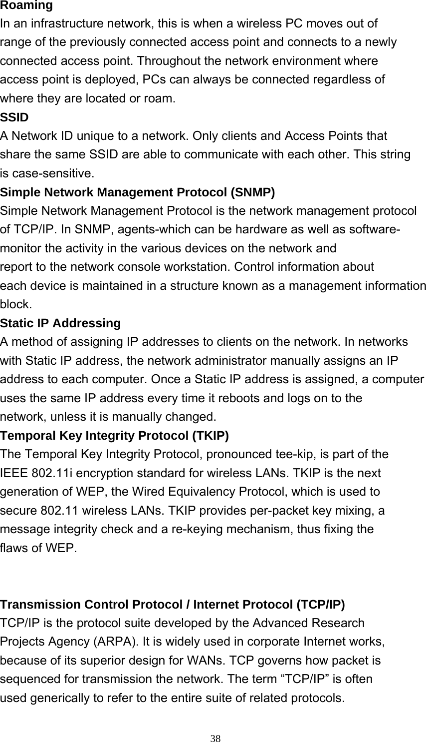     38Roaming In an infrastructure network, this is when a wireless PC moves out of range of the previously connected access point and connects to a newly connected access point. Throughout the network environment where access point is deployed, PCs can always be connected regardless of where they are located or roam. SSID A Network ID unique to a network. Only clients and Access Points that share the same SSID are able to communicate with each other. This string is case-sensitive. Simple Network Management Protocol (SNMP) Simple Network Management Protocol is the network management protocol of TCP/IP. In SNMP, agents-which can be hardware as well as software- monitor the activity in the various devices on the network and report to the network console workstation. Control information about each device is maintained in a structure known as a management information block. Static IP Addressing A method of assigning IP addresses to clients on the network. In networks with Static IP address, the network administrator manually assigns an IP address to each computer. Once a Static IP address is assigned, a computer uses the same IP address every time it reboots and logs on to the network, unless it is manually changed. Temporal Key Integrity Protocol (TKIP) The Temporal Key Integrity Protocol, pronounced tee-kip, is part of the IEEE 802.11i encryption standard for wireless LANs. TKIP is the next generation of WEP, the Wired Equivalency Protocol, which is used to secure 802.11 wireless LANs. TKIP provides per-packet key mixing, a message integrity check and a re-keying mechanism, thus fixing the flaws of WEP.           Transmission Control Protocol / Internet Protocol (TCP/IP) TCP/IP is the protocol suite developed by the Advanced Research Projects Agency (ARPA). It is widely used in corporate Internet works, because of its superior design for WANs. TCP governs how packet is sequenced for transmission the network. The term “TCP/IP” is often used generically to refer to the entire suite of related protocols. 