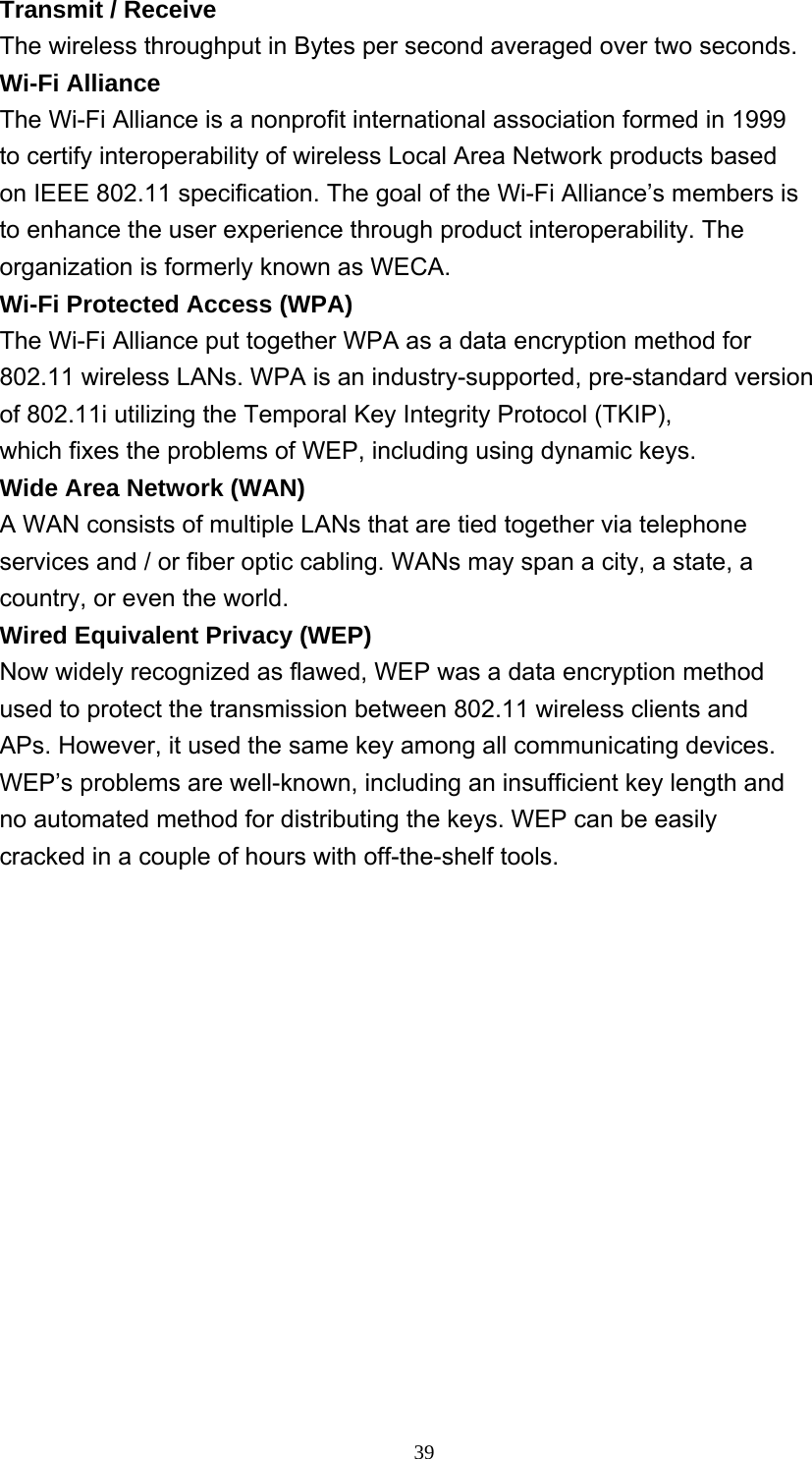     39Transmit / Receive The wireless throughput in Bytes per second averaged over two seconds. Wi-Fi Alliance The Wi-Fi Alliance is a nonprofit international association formed in 1999 to certify interoperability of wireless Local Area Network products based on IEEE 802.11 specification. The goal of the Wi-Fi Alliance’s members is to enhance the user experience through product interoperability. The organization is formerly known as WECA. Wi-Fi Protected Access (WPA) The Wi-Fi Alliance put together WPA as a data encryption method for 802.11 wireless LANs. WPA is an industry-supported, pre-standard version of 802.11i utilizing the Temporal Key Integrity Protocol (TKIP), which fixes the problems of WEP, including using dynamic keys. Wide Area Network (WAN) A WAN consists of multiple LANs that are tied together via telephone services and / or fiber optic cabling. WANs may span a city, a state, a country, or even the world. Wired Equivalent Privacy (WEP) Now widely recognized as flawed, WEP was a data encryption method used to protect the transmission between 802.11 wireless clients and APs. However, it used the same key among all communicating devices. WEP’s problems are well-known, including an insufficient key length and no automated method for distributing the keys. WEP can be easily cracked in a couple of hours with off-the-shelf tools. 