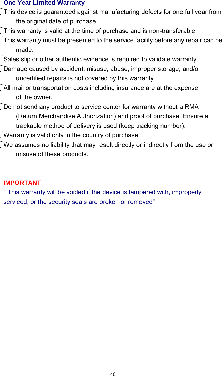     40One Year Limited Warranty This device is guaranteed against manufacturing defects for one full year from the original date of purchase. This warranty is valid at the time of purchase and is non-transferable. This warranty must be presented to the service facility before any repair can be made. Sales slip or other authentic evidence is required to validate warranty. Damage caused by accident, misuse, abuse, improper storage, and/or uncertified repairs is not covered by this warranty. All mail or transportation costs including insurance are at the expense of the owner. Do not send any product to service center for warranty without a RMA (Return Merchandise Authorization) and proof of purchase. Ensure a trackable method of delivery is used (keep tracking number). Warranty is valid only in the country of purchase. We assumes no liability that may result directly or indirectly from the use or misuse of these products.   IMPORTANT &quot; This warranty will be voided if the device is tampered with, improperly serviced, or the security seals are broken or removed&quot;             