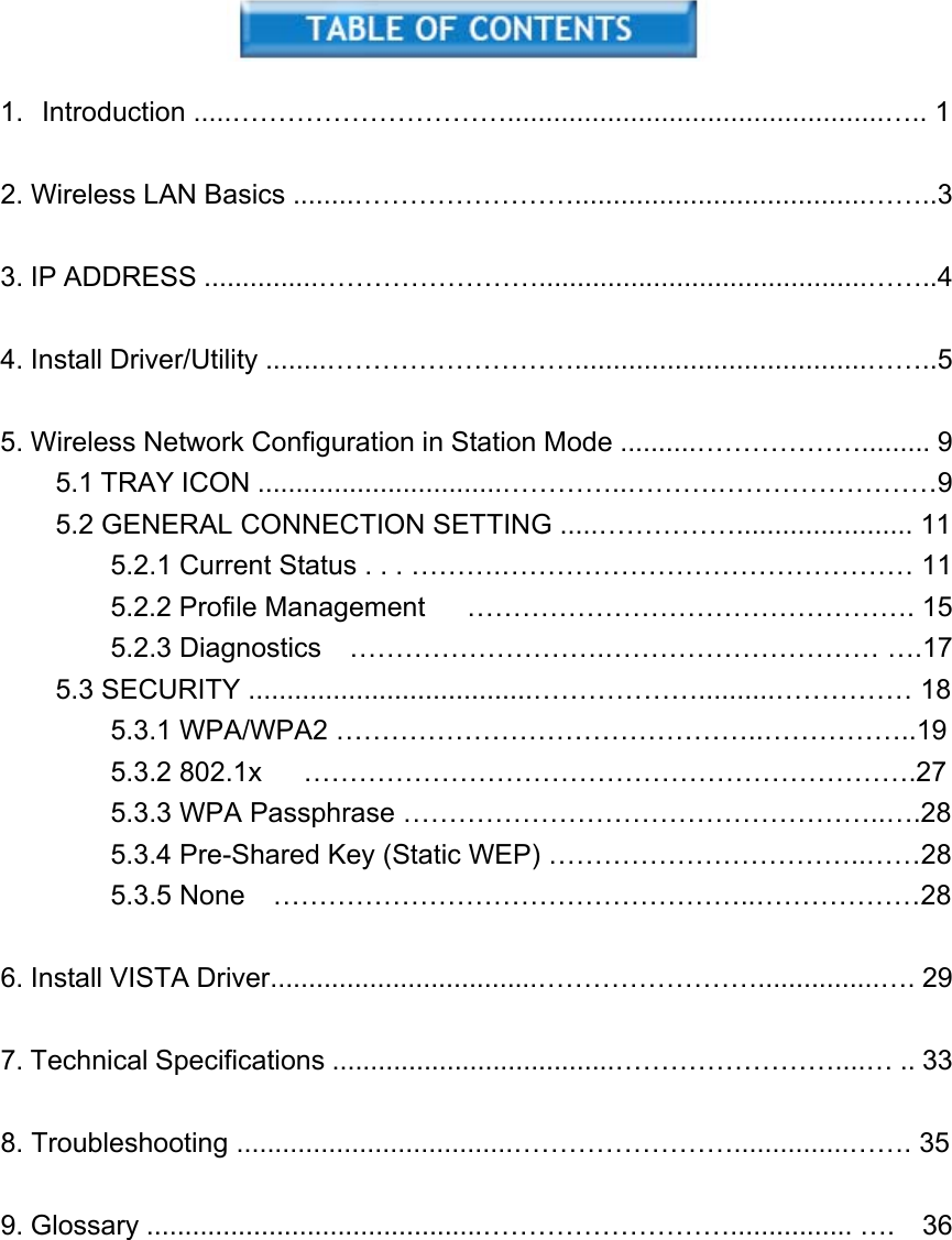    1. Introduction .....………………………….................................................….. 1  2. Wireless LAN Basics ........……………………......................................……..3  3. IP ADDRESS ...............……………………...........................................……..4  4. Install Driver/Utility ........………………………......................................……..5  5. Wireless Network Configuration in Station Mode ..........………………......... 9 5.1 TRAY ICON ................................…………..……….……………………9 5.2 GENERAL CONNECTION SETTING .....……………....................... 11         5.2.1 Current Status . . . ……….……………………………………… 11     5.2.2 Profile Management   …………………………………………. 15     5.2.3 Diagnostics  ……………………….………………………… ….17 5.3 SECURITY .....................................………………..........…………… 18     5.3.1 WPA/WPA2 ………………………………………..……………..19     5.3.2 802.1x   ………………………………………………………….27     5.3.3 WPA Passphrase ……………………………………………..….28         5.3.4 Pre-Shared Key (Static WEP) ……………………………..……28     5.3.5 None  ……………………………………………..………………28  6. Install VISTA Driver...................................……………………................…. 29  7. Technical Specifications .....................................……………………....… .. 33  8. Troubleshooting ....................................……………………...............……. 35  9. Glossary ............................................………………………................ ….  36      