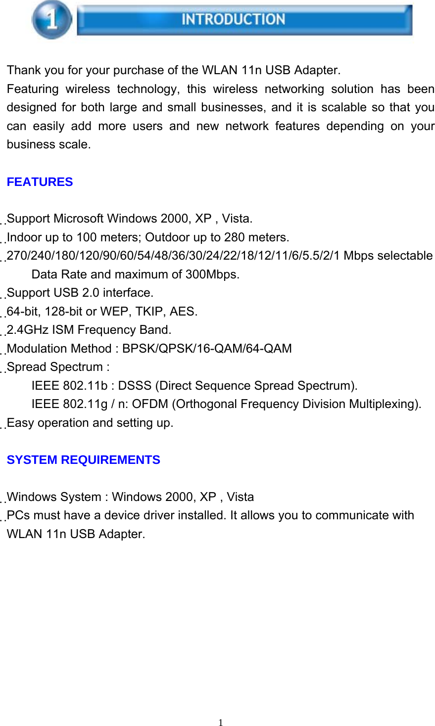     1    Thank you for your purchase of the WLAN 11n USB Adapter. Featuring wireless technology, this wireless networking solution has been designed for both large and small businesses, and it is scalable so that you can easily add more users and new network features depending on your business scale.  FEATURES  Support Microsoft Windows 2000, XP , Vista. Indoor up to 100 meters; Outdoor up to 280 meters. 270/240/180/120/90/60/54/48/36/30/24/22/18/12/11/6/5.5/2/1 Mbps selectable Data Rate and maximum of 300Mbps. Support USB 2.0 interface. 64-bit, 128-bit or WEP, TKIP, AES. 2.4GHz ISM Frequency Band. Modulation Method : BPSK/QPSK/16-QAM/64-QAM Spread Spectrum :         IEEE 802.11b : DSSS (Direct Sequence Spread Spectrum). IEEE 802.11g / n: OFDM (Orthogonal Frequency Division Multiplexing). Easy operation and setting up.  SYSTEM REQUIREMENTS  Windows System : Windows 2000, XP , Vista PCs must have a device driver installed. It allows you to communicate with WLAN 11n USB Adapter. 