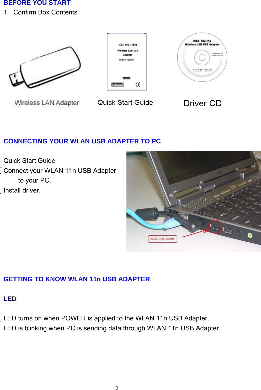     2BEFORE YOU START 1.  Confirm Box Contents     CONNECTING YOUR WLAN USB ADAPTER TO PC  Quick Start Guide Connect your WLAN 11n USB Adapter to your PC. Install driver.         GETTING TO KNOW WLAN 11n USB ADAPTER  LED  LED turns on when POWER is applied to the WLAN 11n USB Adapter. LED is blinking when PC is sending data through WLAN 11n USB Adapter.         