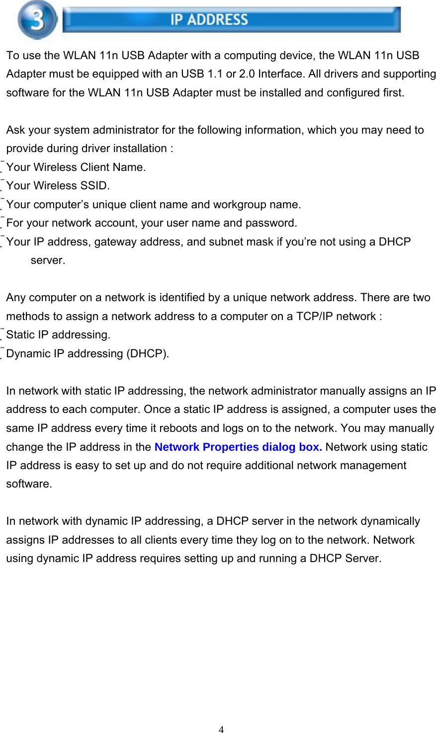     4 To use the WLAN 11n USB Adapter with a computing device, the WLAN 11n USB Adapter must be equipped with an USB 1.1 or 2.0 Interface. All drivers and supporting software for the WLAN 11n USB Adapter must be installed and configured first.  Ask your system administrator for the following information, which you may need to provide during driver installation : Your Wireless Client Name. Your Wireless SSID. Your computer’s unique client name and workgroup name. For your network account, your user name and password. Your IP address, gateway address, and subnet mask if you’re not using a DHCP server.  Any computer on a network is identified by a unique network address. There are two methods to assign a network address to a computer on a TCP/IP network : Static IP addressing. Dynamic IP addressing (DHCP).  In network with static IP addressing, the network administrator manually assigns an IP address to each computer. Once a static IP address is assigned, a computer uses the same IP address every time it reboots and logs on to the network. You may manually change the IP address in the Network Properties dialog box. Network using static IP address is easy to set up and do not require additional network management software.  In network with dynamic IP addressing, a DHCP server in the network dynamically assigns IP addresses to all clients every time they log on to the network. Network using dynamic IP address requires setting up and running a DHCP Server.    