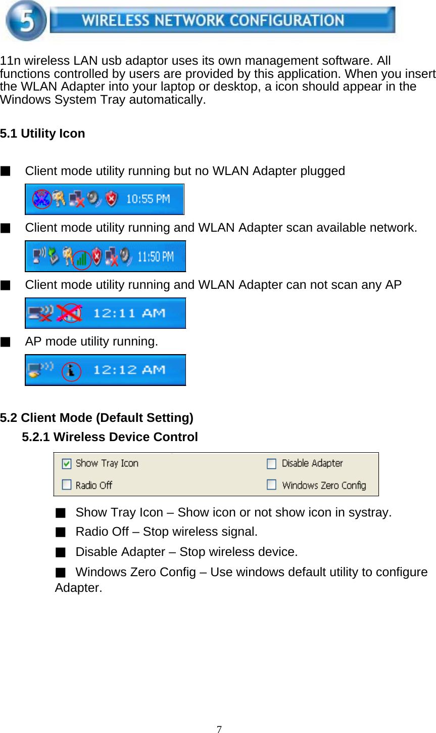 7     11n wireless LAN usb adaptor uses its own management software. All functions controlled by users are provided by this application. When you insert the WLAN Adapter into your laptop or desktop, a icon should appear in the Windows System Tray automatically.   5.1 Utility Icon   ▓ Client mode utility running but no WLAN Adapter plugged     ▓ Client mode utility running and WLAN Adapter scan available network.     ▓ Client mode utility running and WLAN Adapter can not scan any AP     ▓ AP mode utility running.       5.2 Client Mode (Default Setting) 5.2.1 Wireless Device Control       ▓ Show Tray Icon – Show icon or not show icon in systray. ▓ Radio Off – Stop wireless signal. ▓ Disable Adapter – Stop wireless device. ▓ Windows Zero Config – Use windows default utility to configure Adapter.  