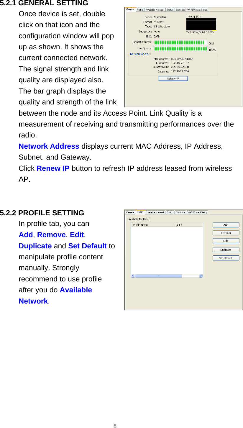 8   5.2.1 GENERAL SETTING Once device is set, double click on that icon and the configuration window will pop up as shown. It shows the current connected network. The signal strength and link quality are displayed also. The bar graph displays the quality and strength of the link between the node and its Access Point. Link Quality is a measurement of receiving and transmitting performances over the radio. Network Address displays current MAC Address, IP Address, Subnet. and Gateway. Click Renew IP button to refresh IP address leased from wireless AP.     5.2.2 PROFILE SETTING In profile tab, you can Add, Remove, Edit, Duplicate and Set Default to manipulate profile content manually. Strongly recommend to use profile after you do Available Network. 