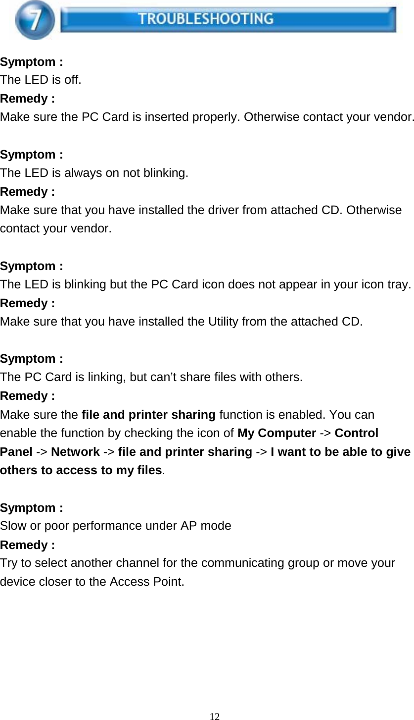 12      Symptom : The LED is off. Remedy : Make sure the PC Card is inserted properly. Otherwise contact your vendor.   Symptom : The LED is always on not blinking. Remedy : Make sure that you have installed the driver from attached CD. Otherwise contact your vendor.   Symptom : The LED is blinking but the PC Card icon does not appear in your icon tray. Remedy : Make sure that you have installed the Utility from the attached CD.   Symptom : The PC Card is linking, but can’t share files with others. Remedy : Make sure the file and printer sharing function is enabled. You can enable the function by checking the icon of My Computer -&gt; Control Panel -&gt; Network -&gt; file and printer sharing -&gt; I want to be able to give others to access to my files.   Symptom : Slow or poor performance under AP mode Remedy : Try to select another channel for the communicating group or move your device closer to the Access Point. 