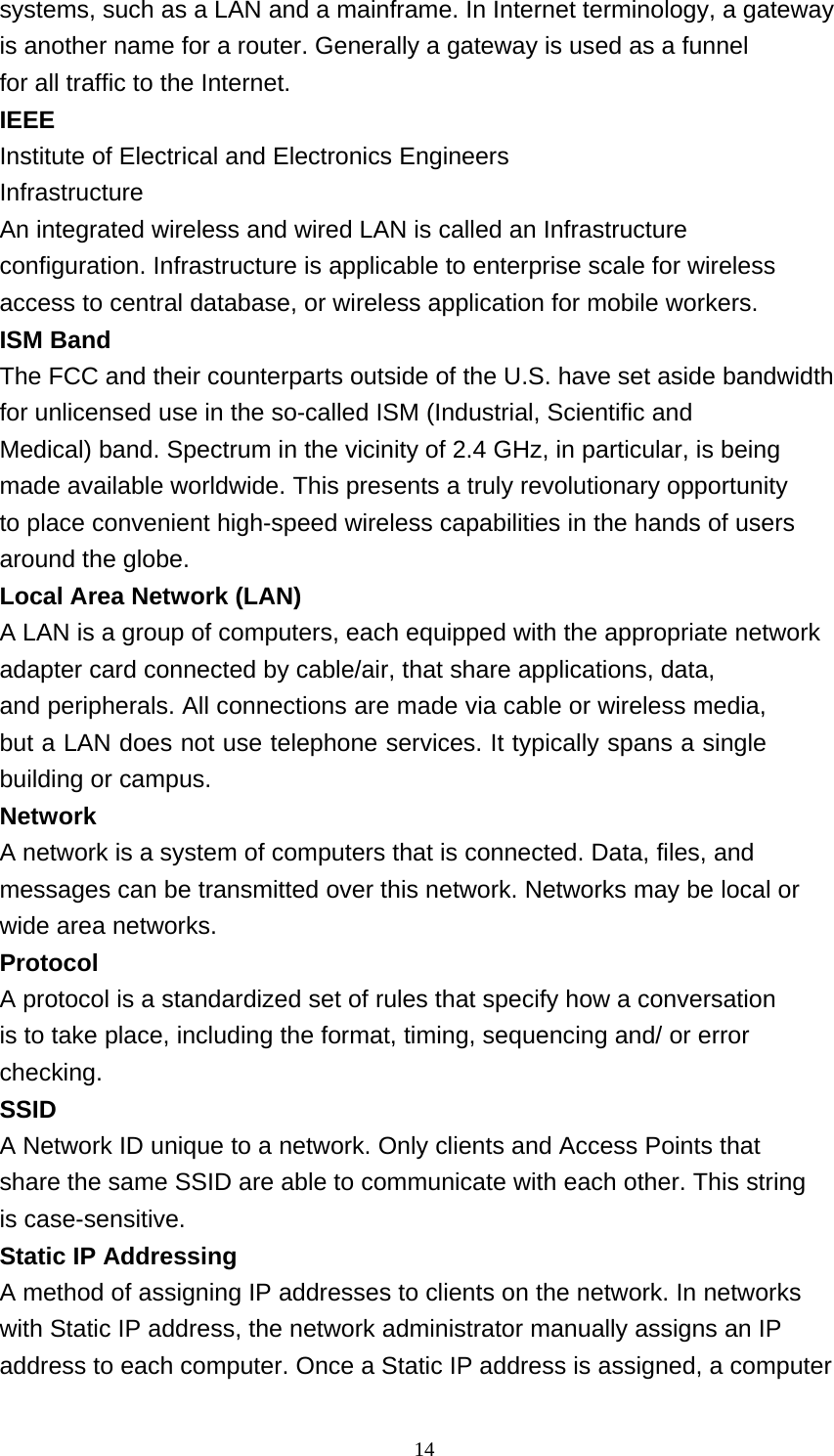 14  systems, such as a LAN and a mainframe. In Internet terminology, a gateway is another name for a router. Generally a gateway is used as a funnel for all traffic to the Internet. IEEE Institute of Electrical and Electronics Engineers Infrastructure An integrated wireless and wired LAN is called an Infrastructure configuration. Infrastructure is applicable to enterprise scale for wireless access to central database, or wireless application for mobile workers. ISM Band The FCC and their counterparts outside of the U.S. have set aside bandwidth for unlicensed use in the so-called ISM (Industrial, Scientific and Medical) band. Spectrum in the vicinity of 2.4 GHz, in particular, is being made available worldwide. This presents a truly revolutionary opportunity to place convenient high-speed wireless capabilities in the hands of users around the globe. Local Area Network (LAN) A LAN is a group of computers, each equipped with the appropriate network adapter card connected by cable/air, that share applications, data, and peripherals. All connections are made via cable or wireless media, but a LAN does not use telephone services. It typically spans a single building or campus. Network A network is a system of computers that is connected. Data, files, and messages can be transmitted over this network. Networks may be local or wide area networks. Protocol A protocol is a standardized set of rules that specify how a conversation is to take place, including the format, timing, sequencing and/ or error checking. SSID A Network ID unique to a network. Only clients and Access Points that share the same SSID are able to communicate with each other. This string is case-sensitive. Static IP Addressing A method of assigning IP addresses to clients on the network. In networks with Static IP address, the network administrator manually assigns an IP address to each computer. Once a Static IP address is assigned, a computer 