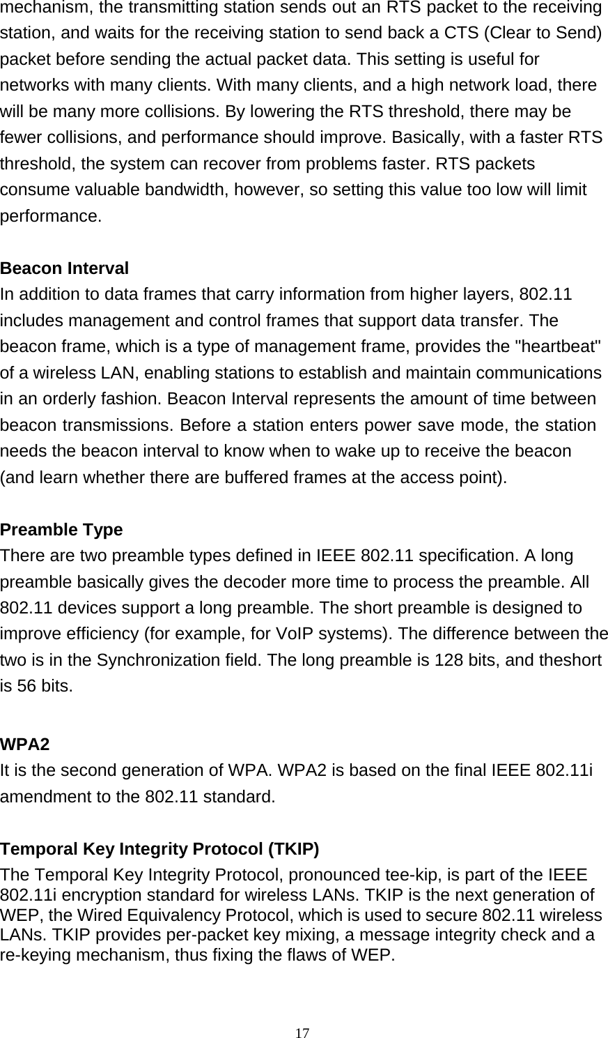 17  mechanism, the transmitting station sends out an RTS packet to the receiving station, and waits for the receiving station to send back a CTS (Clear to Send) packet before sending the actual packet data. This setting is useful for networks with many clients. With many clients, and a high network load, there will be many more collisions. By lowering the RTS threshold, there may be fewer collisions, and performance should improve. Basically, with a faster RTS threshold, the system can recover from problems faster. RTS packets consume valuable bandwidth, however, so setting this value too low will limit performance.   Beacon Interval In addition to data frames that carry information from higher layers, 802.11 includes management and control frames that support data transfer. The beacon frame, which is a type of management frame, provides the &quot;heartbeat&quot; of a wireless LAN, enabling stations to establish and maintain communications in an orderly fashion. Beacon Interval represents the amount of time between beacon transmissions. Before a station enters power save mode, the station needs the beacon interval to know when to wake up to receive the beacon (and learn whether there are buffered frames at the access point).   Preamble Type There are two preamble types defined in IEEE 802.11 specification. A long preamble basically gives the decoder more time to process the preamble. All 802.11 devices support a long preamble. The short preamble is designed to improve efficiency (for example, for VoIP systems). The difference between the two is in the Synchronization field. The long preamble is 128 bits, and theshort is 56 bits.   WPA2 It is the second generation of WPA. WPA2 is based on the final IEEE 802.11i amendment to the 802.11 standard.   Temporal Key Integrity Protocol (TKIP) The Temporal Key Integrity Protocol, pronounced tee-kip, is part of the IEEE 802.11i encryption standard for wireless LANs. TKIP is the next generation of WEP, the Wired Equivalency Protocol, which is used to secure 802.11 wireless LANs. TKIP provides per-packet key mixing, a message integrity check and a re-keying mechanism, thus fixing the flaws of WEP. 