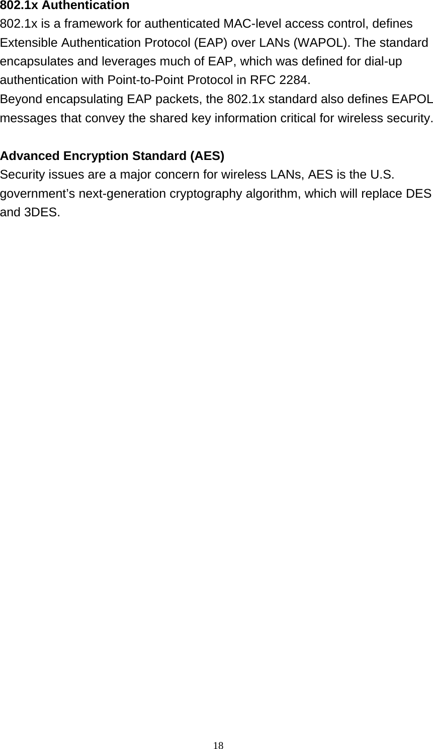 18  802.1x Authentication 802.1x is a framework for authenticated MAC-level access control, defines Extensible Authentication Protocol (EAP) over LANs (WAPOL). The standard encapsulates and leverages much of EAP, which was defined for dial-up authentication with Point-to-Point Protocol in RFC 2284. Beyond encapsulating EAP packets, the 802.1x standard also defines EAPOL messages that convey the shared key information critical for wireless security.   Advanced Encryption Standard (AES) Security issues are a major concern for wireless LANs, AES is the U.S. government’s next-generation cryptography algorithm, which will replace DES and 3DES. 