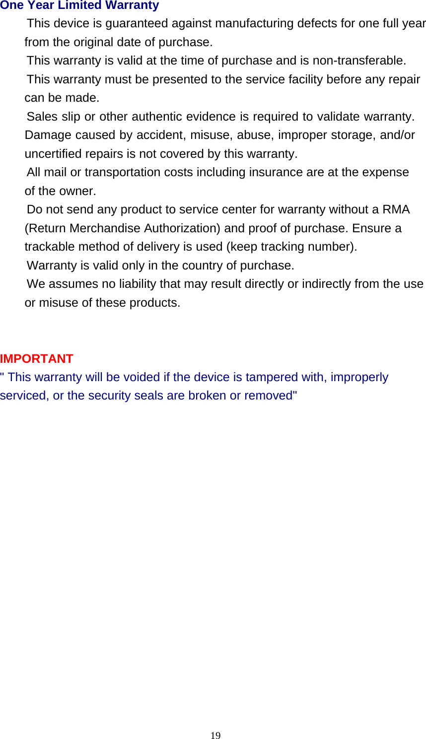 19  One Year Limited Warranty This device is guaranteed against manufacturing defects for one full year from the original date of purchase. This warranty is valid at the time of purchase and is non-transferable. This warranty must be presented to the service facility before any repair can be made. Sales slip or other authentic evidence is required to validate warranty. Damage caused by accident, misuse, abuse, improper storage, and/or uncertified repairs is not covered by this warranty. All mail or transportation costs including insurance are at the expense of the owner. Do not send any product to service center for warranty without a RMA (Return Merchandise Authorization) and proof of purchase. Ensure a trackable method of delivery is used (keep tracking number). Warranty is valid only in the country of purchase. We assumes no liability that may result directly or indirectly from the use or misuse of these products.     IMPORTANT &quot; This warranty will be voided if the device is tampered with, improperly serviced, or the security seals are broken or removed&quot; 