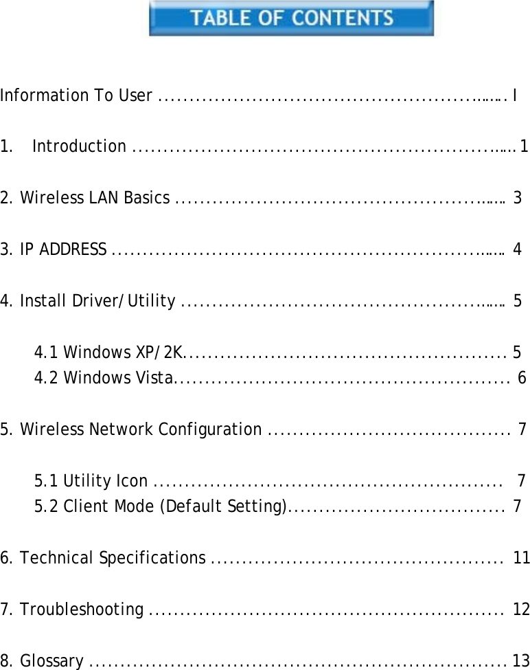     Information To User ..................................................…….. I   1.  Introduction .........................................................…… 1   2. Wireless LAN Basics ................................................……. 3   3. IP ADDRESS ..........................................................……. 4   4. Install Driver/Utility ...............................................……. 5   4.1 Windows XP/2K.................................................... 5 4.2 Windows Vista...................................................... 6   5. Wireless Network Configuration ....................................... 7   5.1 Utility Icon ........................................................  7 5.2 Client Mode (Default Setting)................................... 7   6. Technical Specifications ............................................... 11   7. Troubleshooting ......................................................... 12   8. Glossary ................................................................... 13 