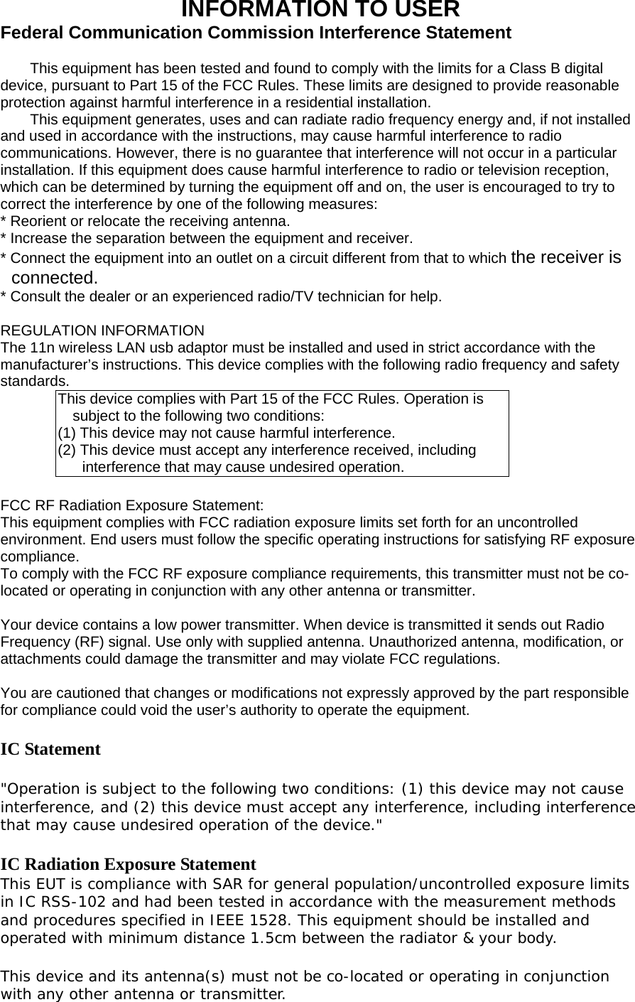 INFORMATION TO USER Federal Communication Commission Interference Statement  This equipment has been tested and found to comply with the limits for a Class B digital device, pursuant to Part 15 of the FCC Rules. These limits are designed to provide reasonable protection against harmful interference in a residential installation. This equipment generates, uses and can radiate radio frequency energy and, if not installed and used in accordance with the instructions, may cause harmful interference to radio communications. However, there is no guarantee that interference will not occur in a particular installation. If this equipment does cause harmful interference to radio or television reception, which can be determined by turning the equipment off and on, the user is encouraged to try to correct the interference by one of the following measures: * Reorient or relocate the receiving antenna. * Increase the separation between the equipment and receiver. * Connect the equipment into an outlet on a circuit different from that to which the receiver is connected. * Consult the dealer or an experienced radio/TV technician for help.  REGULATION INFORMATION The 11n wireless LAN usb adaptor must be installed and used in strict accordance with the manufacturer’s instructions. This device complies with the following radio frequency and safety standards. This device complies with Part 15 of the FCC Rules. Operation is subject to the following two conditions: (1) This device may not cause harmful interference. (2) This device must accept any interference received, including interference that may cause undesired operation.  FCC RF Radiation Exposure Statement: This equipment complies with FCC radiation exposure limits set forth for an uncontrolled environment. End users must follow the specific operating instructions for satisfying RF exposure compliance.  To comply with the FCC RF exposure compliance requirements, this transmitter must not be co-located or operating in conjunction with any other antenna or transmitter.    Your device contains a low power transmitter. When device is transmitted it sends out Radio Frequency (RF) signal. Use only with supplied antenna. Unauthorized antenna, modification, or attachments could damage the transmitter and may violate FCC regulations.  You are cautioned that changes or modifications not expressly approved by the part responsible for compliance could void the user’s authority to operate the equipment.  IC Statement  &quot;Operation is subject to the following two conditions: (1) this device may not cause interference, and (2) this device must accept any interference, including interference that may cause undesired operation of the device.&quot;   IC Radiation Exposure Statement This EUT is compliance with SAR for general population/uncontrolled exposure limits in IC RSS-102 and had been tested in accordance with the measurement methods and procedures specified in IEEE 1528. This equipment should be installed and operated with minimum distance 1.5cm between the radiator &amp; your body.   This device and its antenna(s) must not be co-located or operating in conjunction with any other antenna or transmitter. 