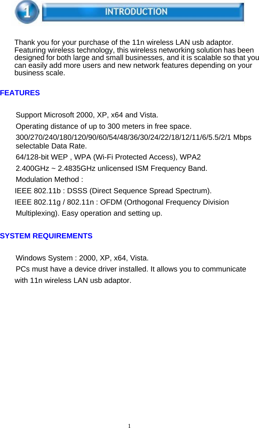1       Thank you for your purchase of the 11n wireless LAN usb adaptor. Featuring wireless technology, this wireless networking solution has been designed for both large and small businesses, and it is scalable so that you can easily add more users and new network features depending on your business scale.   FEATURES   Support Microsoft 2000, XP, x64 and Vista. Operating distance of up to 300 meters in free space. 300/270/240/180/120/90/60/54/48/36/30/24/22/18/12/11/6/5.5/2/1 Mbps selectable Data Rate. 64/128-bit WEP , WPA (Wi-Fi Protected Access), WPA2 2.400GHz ~ 2.4835GHz unlicensed ISM Frequency Band. Modulation Method : IEEE 802.11b : DSSS (Direct Sequence Spread Spectrum). IEEE 802.11g / 802.11n : OFDM (Orthogonal Frequency Division Multiplexing). Easy operation and setting up.   SYSTEM REQUIREMENTS   Windows System : 2000, XP, x64, Vista. PCs must have a device driver installed. It allows you to communicate with 11n wireless LAN usb adaptor. 