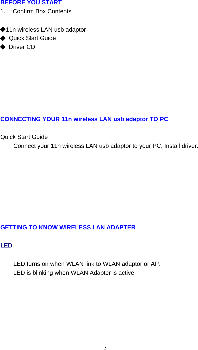 2   BEFORE YOU START 1.    Confirm Box Contents   ◆ 11n wireless LAN usb adaptor ◆ Quick Start Guide ◆ Driver CD              CONNECTING YOUR 11n wireless LAN usb adaptor TO PC   Quick Start Guide Connect your 11n wireless LAN usb adaptor to your PC. Install driver.               GETTING TO KNOW WIRELESS LAN ADAPTER LED LED turns on when WLAN link to WLAN adaptor or AP. LED is blinking when WLAN Adapter is active. 