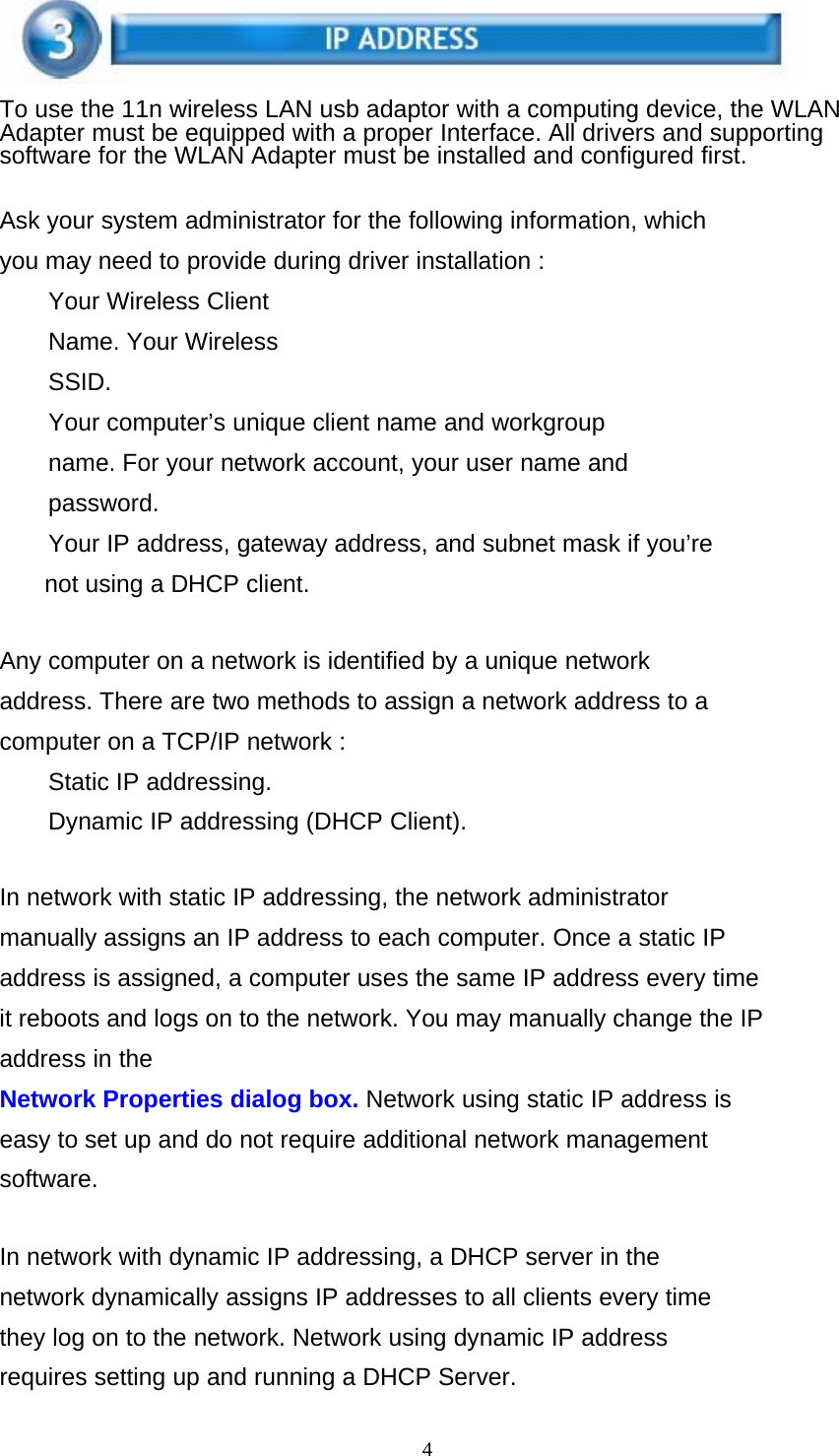 4    To use the 11n wireless LAN usb adaptor with a computing device, the WLAN Adapter must be equipped with a proper Interface. All drivers and supporting software for the WLAN Adapter must be installed and configured first.   Ask your system administrator for the following information, which you may need to provide during driver installation : Your Wireless Client Name. Your Wireless SSID. Your computer’s unique client name and workgroup name. For your network account, your user name and password. Your IP address, gateway address, and subnet mask if you’re not using a DHCP client.   Any computer on a network is identified by a unique network address. There are two methods to assign a network address to a computer on a TCP/IP network : Static IP addressing.  Dynamic IP addressing (DHCP Client).   In network with static IP addressing, the network administrator manually assigns an IP address to each computer. Once a static IP address is assigned, a computer uses the same IP address every time it reboots and logs on to the network. You may manually change the IP address in the Network Properties dialog box. Network using static IP address is easy to set up and do not require additional network management software.   In network with dynamic IP addressing, a DHCP server in the network dynamically assigns IP addresses to all clients every time they log on to the network. Network using dynamic IP address requires setting up and running a DHCP Server. 