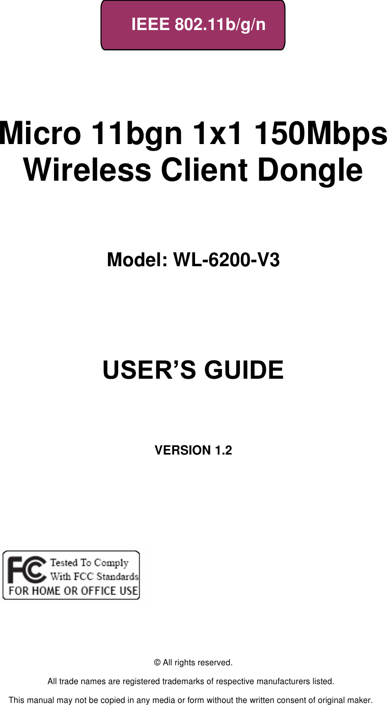     IEEE 802.11b/g/n       Micro 11bgn 1x1 150Mbps Wireless Client Dongle   Model: WL-6200-V3                        USER’S GUIDE       VERSION 1.2                    © All rights reserved.  All trade names are registered trademarks of respective manufacturers listed.  This manual may not be copied in any media or form without the written consent of original maker. 