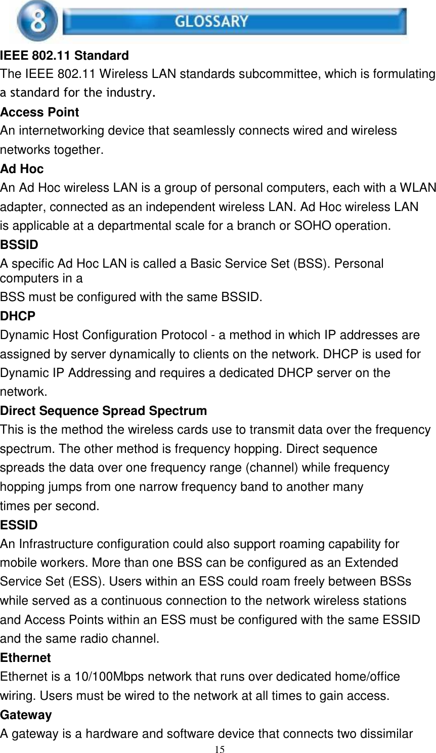 15      IEEE 802.11 Standard The IEEE 802.11 Wireless LAN standards subcommittee, which is formulating a standard for the industry. Access Point An internetworking device that seamlessly connects wired and wireless networks together. Ad Hoc An Ad Hoc wireless LAN is a group of personal computers, each with a WLAN adapter, connected as an independent wireless LAN. Ad Hoc wireless LAN is applicable at a departmental scale for a branch or SOHO operation. BSSID A specific Ad Hoc LAN is called a Basic Service Set (BSS). Personal computers in a BSS must be configured with the same BSSID. DHCP Dynamic Host Configuration Protocol - a method in which IP addresses are assigned by server dynamically to clients on the network. DHCP is used for Dynamic IP Addressing and requires a dedicated DHCP server on the network. Direct Sequence Spread Spectrum This is the method the wireless cards use to transmit data over the frequency spectrum. The other method is frequency hopping. Direct sequence spreads the data over one frequency range (channel) while frequency hopping jumps from one narrow frequency band to another many times per second. ESSID An Infrastructure configuration could also support roaming capability for mobile workers. More than one BSS can be configured as an Extended Service Set (ESS). Users within an ESS could roam freely between BSSs while served as a continuous connection to the network wireless stations and Access Points within an ESS must be configured with the same ESSID and the same radio channel. Ethernet Ethernet is a 10/100Mbps network that runs over dedicated home/office wiring. Users must be wired to the network at all times to gain access. Gateway A gateway is a hardware and software device that connects two dissimilar 