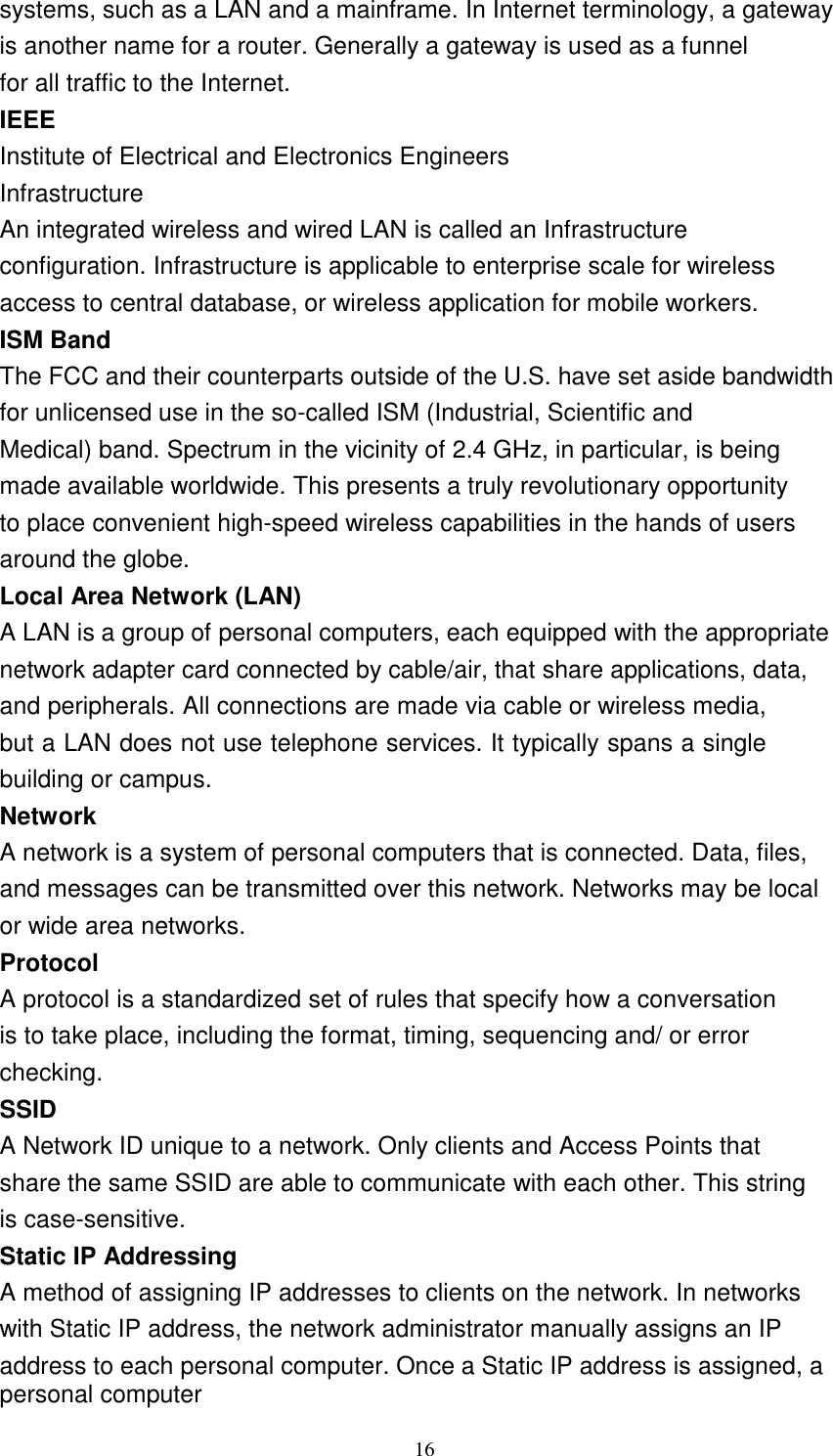16    systems, such as a LAN and a mainframe. In Internet terminology, a gateway is another name for a router. Generally a gateway is used as a funnel for all traffic to the Internet. IEEE Institute of Electrical and Electronics Engineers Infrastructure An integrated wireless and wired LAN is called an Infrastructure configuration. Infrastructure is applicable to enterprise scale for wireless access to central database, or wireless application for mobile workers. ISM Band The FCC and their counterparts outside of the U.S. have set aside bandwidth for unlicensed use in the so-called ISM (Industrial, Scientific and Medical) band. Spectrum in the vicinity of 2.4 GHz, in particular, is being made available worldwide. This presents a truly revolutionary opportunity to place convenient high-speed wireless capabilities in the hands of users around the globe. Local Area Network (LAN) A LAN is a group of personal computers, each equipped with the appropriate network adapter card connected by cable/air, that share applications, data, and peripherals. All connections are made via cable or wireless media, but a LAN does not use telephone services. It typically spans a single building or campus. Network A network is a system of personal computers that is connected. Data, files, and messages can be transmitted over this network. Networks may be local or wide area networks. Protocol A protocol is a standardized set of rules that specify how a conversation is to take place, including the format, timing, sequencing and/ or error checking. SSID A Network ID unique to a network. Only clients and Access Points that share the same SSID are able to communicate with each other. This string is case-sensitive. Static IP Addressing A method of assigning IP addresses to clients on the network. In networks with Static IP address, the network administrator manually assigns an IP address to each personal computer. Once a Static IP address is assigned, a personal computer 