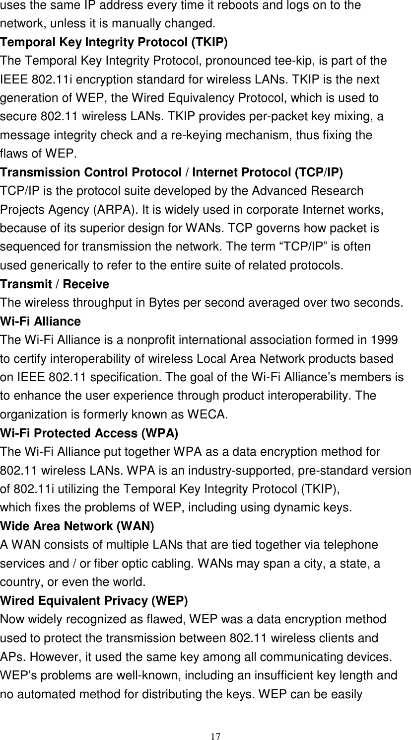 17    uses the same IP address every time it reboots and logs on to the network, unless it is manually changed. Temporal Key Integrity Protocol (TKIP) The Temporal Key Integrity Protocol, pronounced tee-kip, is part of the IEEE 802.11i encryption standard for wireless LANs. TKIP is the next generation of WEP, the Wired Equivalency Protocol, which is used to secure 802.11 wireless LANs. TKIP provides per-packet key mixing, a message integrity check and a re-keying mechanism, thus fixing the flaws of WEP. Transmission Control Protocol / Internet Protocol (TCP/IP) TCP/IP is the protocol suite developed by the Advanced Research Projects Agency (ARPA). It is widely used in corporate Internet works, because of its superior design for WANs. TCP governs how packet is sequenced for transmission the network. The term “TCP/IP” is often used generically to refer to the entire suite of related protocols. Transmit / Receive The wireless throughput in Bytes per second averaged over two seconds. Wi-Fi Alliance The Wi-Fi Alliance is a nonprofit international association formed in 1999 to certify interoperability of wireless Local Area Network products based on IEEE 802.11 specification. The goal of the Wi-Fi Alliance’s members is to enhance the user experience through product interoperability. The organization is formerly known as WECA. Wi-Fi Protected Access (WPA) The Wi-Fi Alliance put together WPA as a data encryption method for 802.11 wireless LANs. WPA is an industry-supported, pre-standard version of 802.11i utilizing the Temporal Key Integrity Protocol (TKIP), which fixes the problems of WEP, including using dynamic keys. Wide Area Network (WAN) A WAN consists of multiple LANs that are tied together via telephone services and / or fiber optic cabling. WANs may span a city, a state, a country, or even the world. Wired Equivalent Privacy (WEP) Now widely recognized as flawed, WEP was a data encryption method used to protect the transmission between 802.11 wireless clients and APs. However, it used the same key among all communicating devices. WEP’s problems are well-known, including an insufficient key length and no automated method for distributing the keys. WEP can be easily 