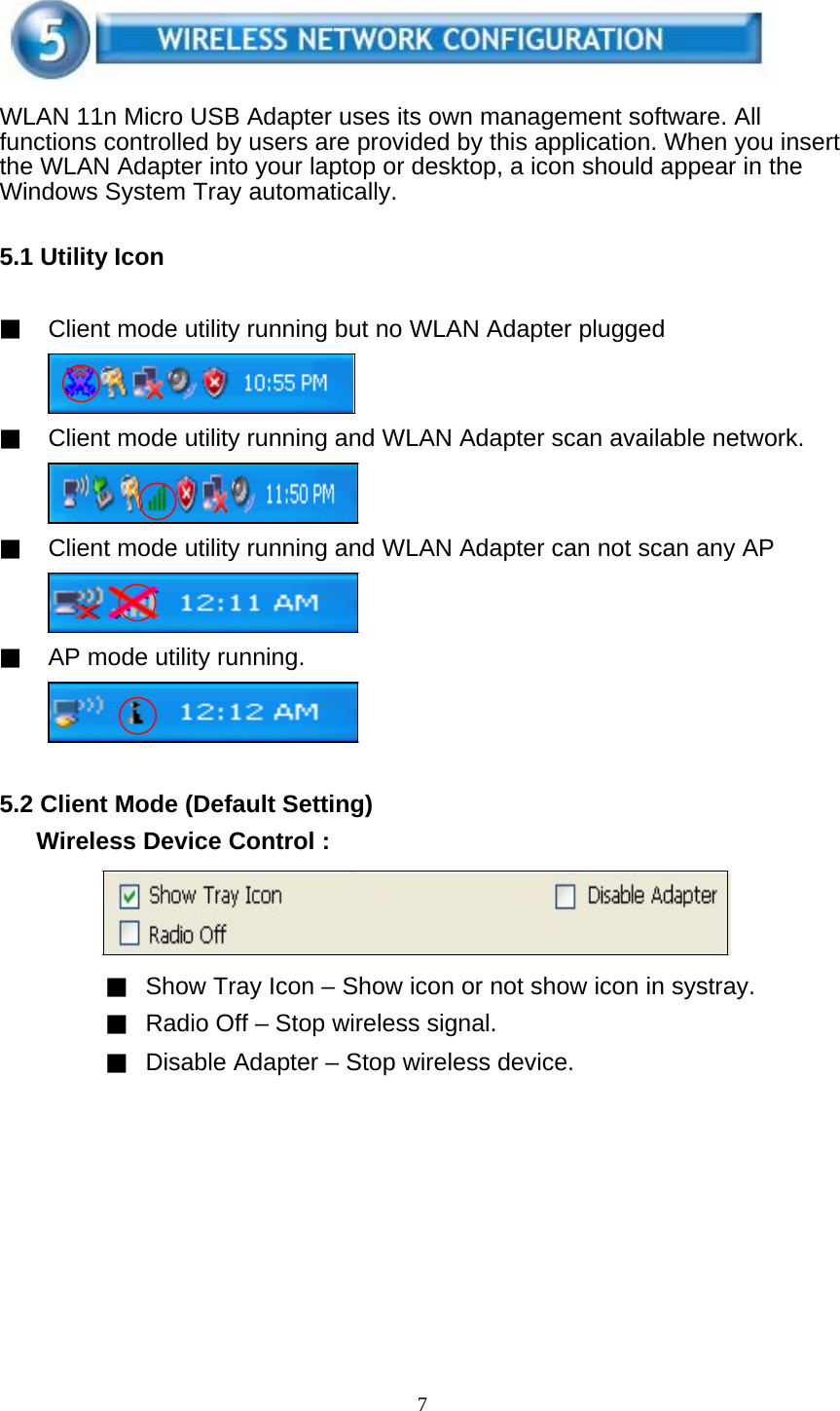 7     WLAN 11n Micro USB Adapter uses its own management software. All functions controlled by users are provided by this application. When you insert the WLAN Adapter into your laptop or desktop, a icon should appear in the Windows System Tray automatically.   5.1 Utility Icon   ▓ Client mode utility running but no WLAN Adapter plugged     ▓ Client mode utility running and WLAN Adapter scan available network.     ▓ Client mode utility running and WLAN Adapter can not scan any AP     ▓ AP mode utility running.       5.2 Client Mode (Default Setting)   Wireless Device Control :       ▓ Show Tray Icon – Show icon or not show icon in systray. ▓ Radio Off – Stop wireless signal. ▓ Disable Adapter – Stop wireless device. 