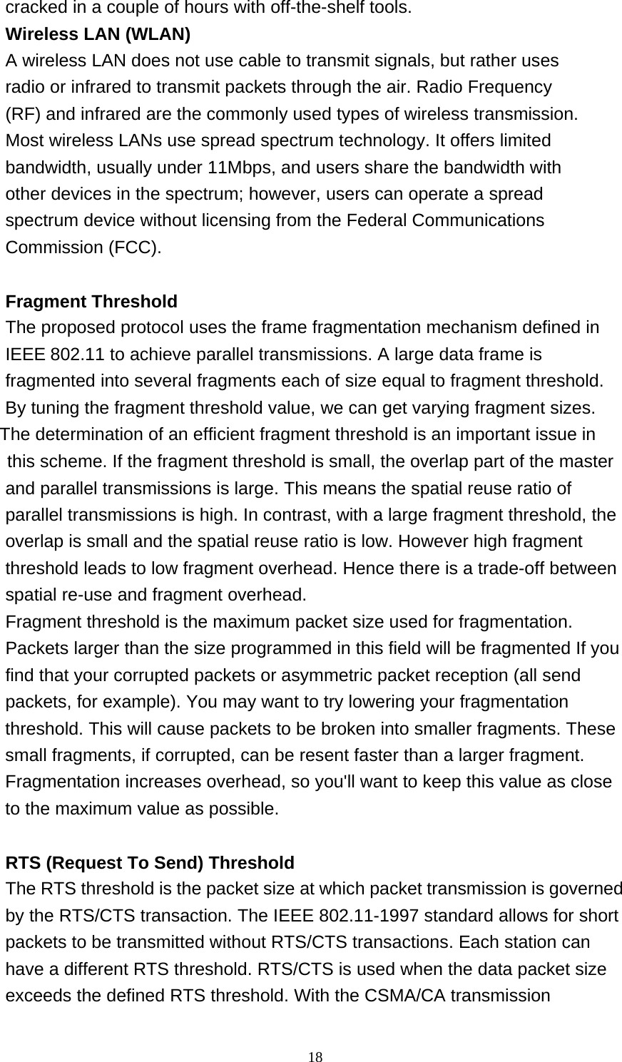 18  cracked in a couple of hours with off-the-shelf tools. Wireless LAN (WLAN) A wireless LAN does not use cable to transmit signals, but rather uses radio or infrared to transmit packets through the air. Radio Frequency (RF) and infrared are the commonly used types of wireless transmission. Most wireless LANs use spread spectrum technology. It offers limited bandwidth, usually under 11Mbps, and users share the bandwidth with other devices in the spectrum; however, users can operate a spread spectrum device without licensing from the Federal Communications Commission (FCC).   Fragment Threshold The proposed protocol uses the frame fragmentation mechanism defined in IEEE 802.11 to achieve parallel transmissions. A large data frame is fragmented into several fragments each of size equal to fragment threshold. By tuning the fragment threshold value, we can get varying fragment sizes.              The determination of an efficient fragment threshold is an important issue in                  this scheme. If the fragment threshold is small, the overlap part of the master and parallel transmissions is large. This means the spatial reuse ratio of parallel transmissions is high. In contrast, with a large fragment threshold, the overlap is small and the spatial reuse ratio is low. However high fragment threshold leads to low fragment overhead. Hence there is a trade-off between spatial re-use and fragment overhead. Fragment threshold is the maximum packet size used for fragmentation. Packets larger than the size programmed in this field will be fragmented If you find that your corrupted packets or asymmetric packet reception (all send packets, for example). You may want to try lowering your fragmentation threshold. This will cause packets to be broken into smaller fragments. These small fragments, if corrupted, can be resent faster than a larger fragment. Fragmentation increases overhead, so you&apos;ll want to keep this value as close to the maximum value as possible.   RTS (Request To Send) Threshold The RTS threshold is the packet size at which packet transmission is governed by the RTS/CTS transaction. The IEEE 802.11-1997 standard allows for short packets to be transmitted without RTS/CTS transactions. Each station can have a different RTS threshold. RTS/CTS is used when the data packet size exceeds the defined RTS threshold. With the CSMA/CA transmission 