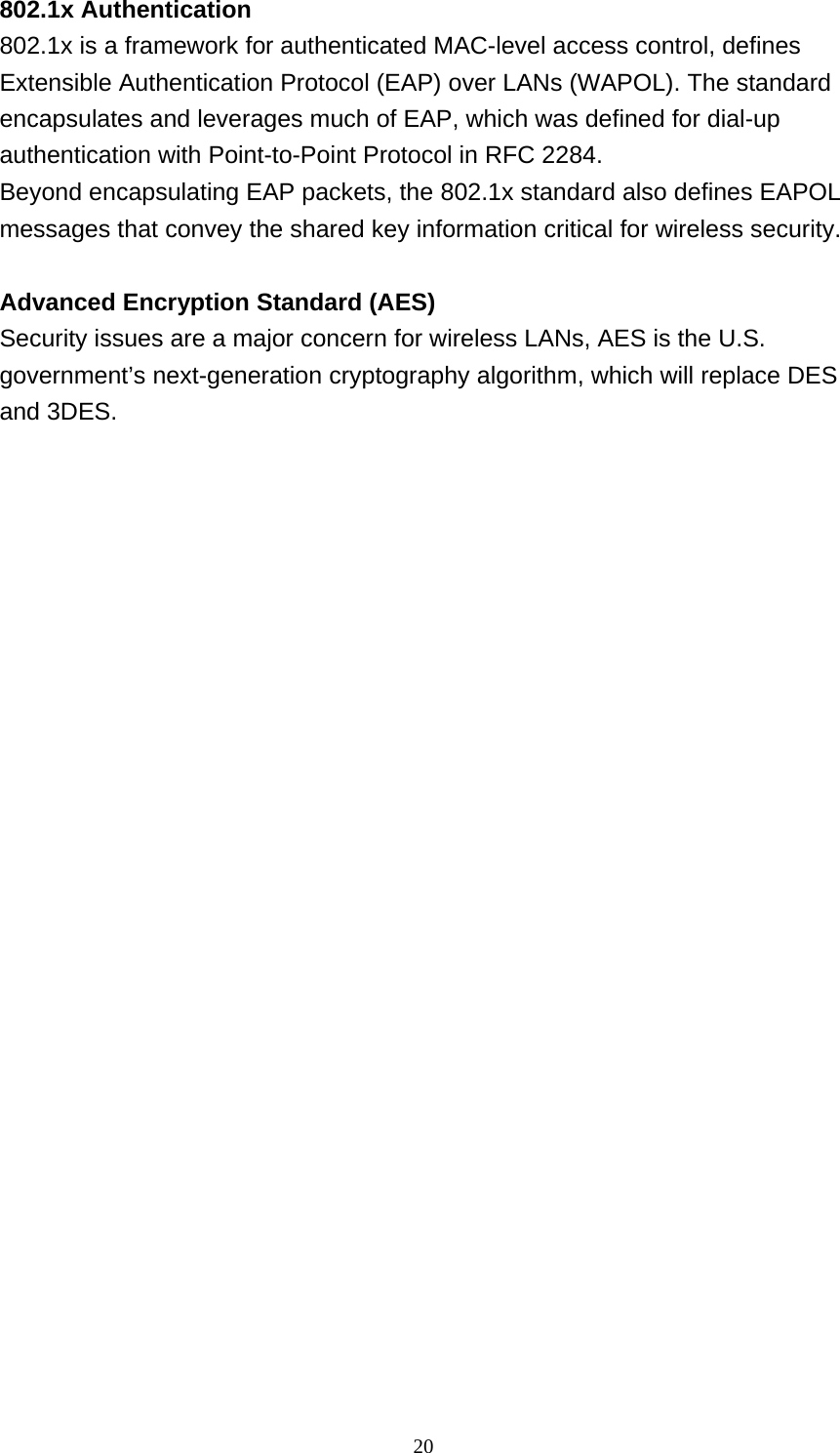 20  802.1x Authentication 802.1x is a framework for authenticated MAC-level access control, defines Extensible Authentication Protocol (EAP) over LANs (WAPOL). The standard encapsulates and leverages much of EAP, which was defined for dial-up authentication with Point-to-Point Protocol in RFC 2284. Beyond encapsulating EAP packets, the 802.1x standard also defines EAPOL messages that convey the shared key information critical for wireless security.   Advanced Encryption Standard (AES) Security issues are a major concern for wireless LANs, AES is the U.S. government’s next-generation cryptography algorithm, which will replace DES and 3DES. 